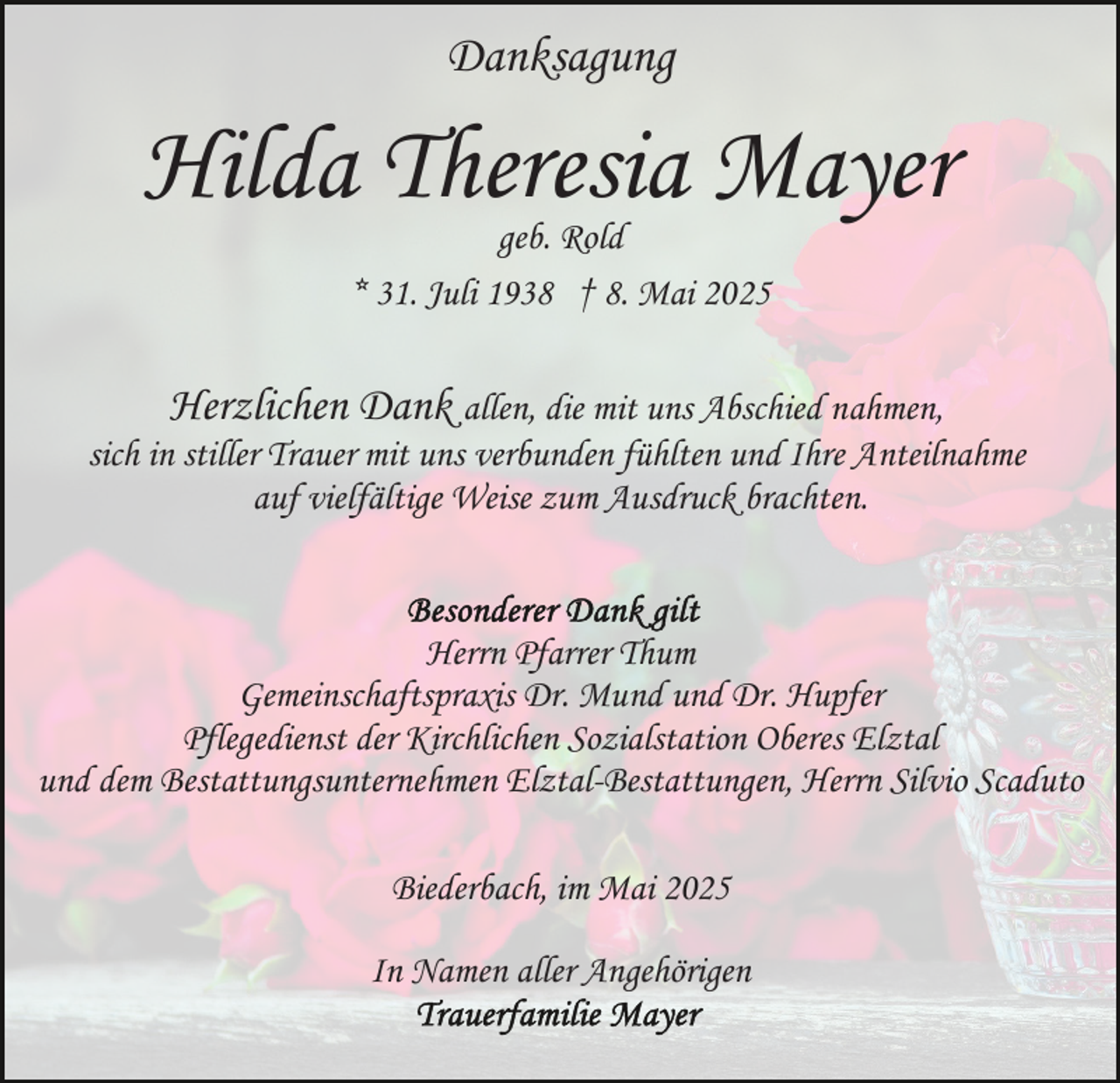 <p>Danksagung</p><p>Hilda Theresia Mayer<br />geb. Rold<br />* 31. Juli 1938 † 8. Mai 2025</p><p>Herzlichen Dank allen, die mit uns Abschied nahmen,<br />sich in stiller Trauer mit uns verbunden fühlten und Ihre Anteilnahme<br />auf vielfältige Weise zum Ausdruck brachten.<br />Herrn Pfarrer Thum<br />Gemeinschaftspraxis Dr. Mund und Dr. Hupfer<br />Pflegedienst der Kirchlichen Sozialstation Oberes Elztal<br />und dem Bestattungsunternehmen Elztal-Bestattungen, Herrn Silvio Scaduto<br />Biederbach, im Mai 2025<br />In Namen aller Angehörigen</p>