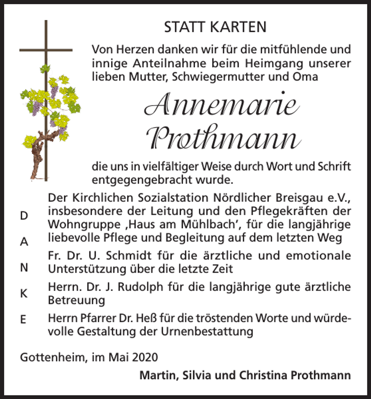 <p>STATT KARTEN<br />Von Herzen danken wir für die mitfühlende und<br />innige Anteilnahme beim Heimgang unserer<br />lieben Mutter, Schwiegermutter und Oma</p><p>Annemarie<br />Prothmann<br />D<br />A<br />N<br />K<br />E</p><p>die uns in vielfältiger Weise durch Wort und Schrift<br />entgegengebracht wurde.<br />Der Kirchlichen Sozialstation Nördlicher Breisgau e.V.,<br />insbesondere der Leitung und den Pflegekräften der<br />Wohngruppe ‚Haus am Mühlbach’, für die langjährige<br />liebevolle Pflege und Begleitung auf dem letzten Weg<br />Fr. Dr. U. Schmidt für die ärztliche und emotionale<br />Unterstützung über die letzte Zeit<br />Herrn. Dr. J. Rudolph für die langjährige gute ärztliche<br />Betreuung<br />Herrn Pfarrer Dr. Heß für die tröstenden Worte und würdevolle Gestaltung der Urnenbestattung</p><p>Gottenheim, im Mai 2020<br />Martin, Silvia und Christina Prothmann</p>