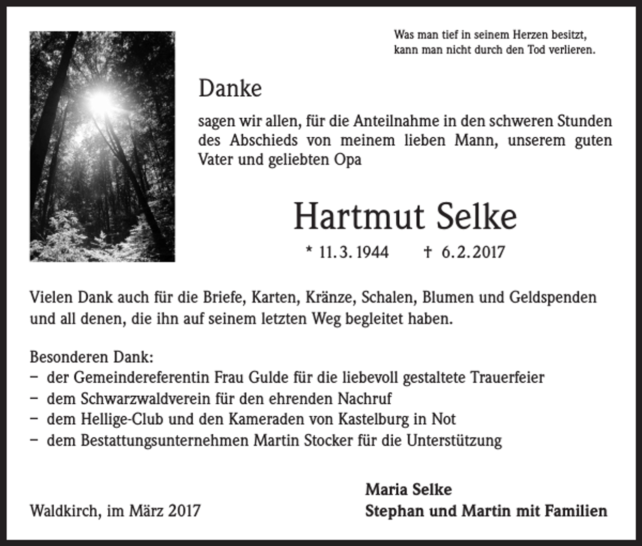 <p>Was man tief in seinem Herzen besitzt,<br />kann man nicht durch den Tod verlieren.</p><p>Danke<br />sagen wir allen, für die Anteilnahme in den schweren Stunden<br />des Abschieds von meinem lieben Mann, unserem guten<br />Vater und geliebten Opa</p><p>Hartmut Selke<br />* 11. 3. 1944 † 6. 2. 2017<br />Vielen Dank auch für die Briefe, Karten, Kränze, Schalen, Blumen und Geldspenden<br />und all denen, die ihn auf seinem letzten Weg begleitet haben.<br />Besonderen Dank:<br />– der Gemeindereferentin Frau Gulde für die liebevoll gestaltete Trauerfeier<br />– dem Schwarzwaldverein für den ehrenden Nachruf<br />– dem Hellige-Club und den Kameraden von Kastelburg in Not<br />– dem Bestattungsunternehmen Martin Stocker für die Unterstützung</p><p>Waldkirch, im März 2017</p><p>Maria Selke<br />Stephan und Martin mit Familien</p>