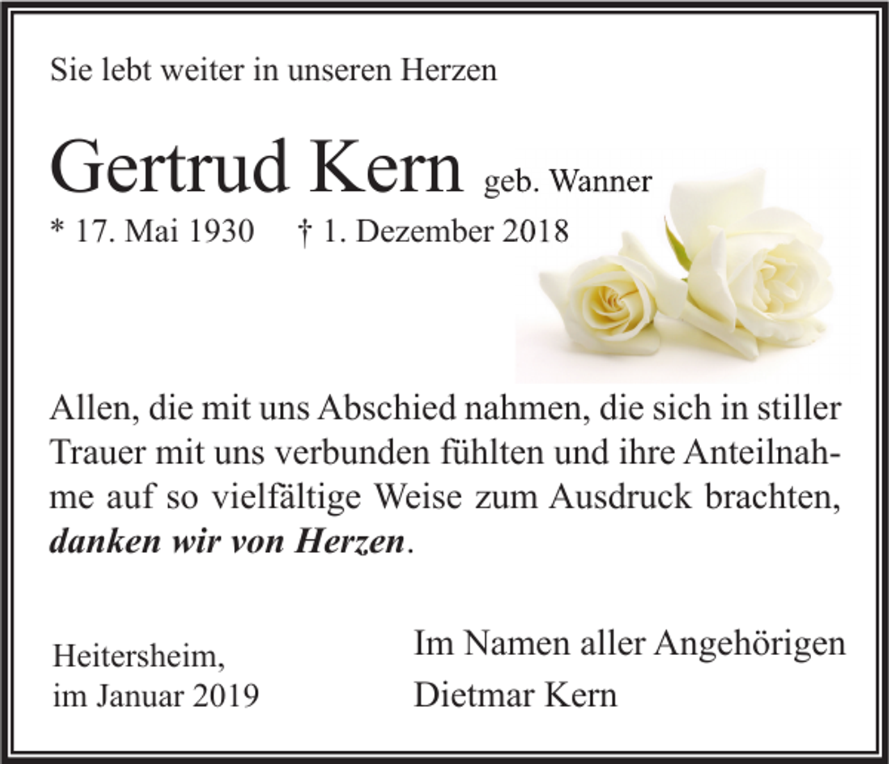 <p>Sie lebt weiter in unseren Herzen</p><p>Gertrud Kern geb. Wanner<br />* 17. Mai 1930</p><p>† 1. Dezember 2018</p><p>Allen, die mit uns Abschied nahmen, die sich in stiller<br />Trauer mit uns verbunden fühlten und ihre Anteilnahme auf so vielfältige Weise zum Ausdruck brachten,<br />danken wir von Herzen.<br />Heitersheim,<br />im Januar 2019</p><p>Im Namen aller Angehörigen<br />Dietmar Kern</p>