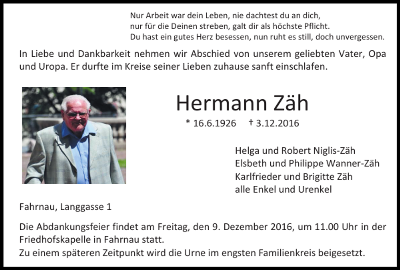 <p>Nur Arbeit war dein Leben, nie dachtest du an dich,<br />nur für die Deinen streben, galt dir als höchste Pflicht.<br />Du hast ein gutes Herz besessen, nun ruht es still, doch unvergessen.</p><p>In Liebe und Dankbarkeit nehmen wir Abschied von unserem geliebten Vater, Opa<br />und Uropa. Er durfte im Kreise seiner Lieben zuhause sanft einschlafen.</p><p>Hermann Zäh<br />* 16.6.1926</p><p>† 3.12.2016</p><p>Helga und Robert Niglis-Zäh<br />Elsbeth und Philippe Wanner-Zäh<br />Karlfrieder und Brigitte Zäh<br />alle Enkel und Urenkel<br />Fahrnau, Langgasse 1<br />Die Abdankungsfeier findet am Freitag, den 9. Dezember 2016, um 11.00 Uhr in der<br />Friedhofskapelle in Fahrnau statt.<br />Zu einem späteren Zeitpunkt wird die Urne im engsten Familienkreis beigesetzt.</p>