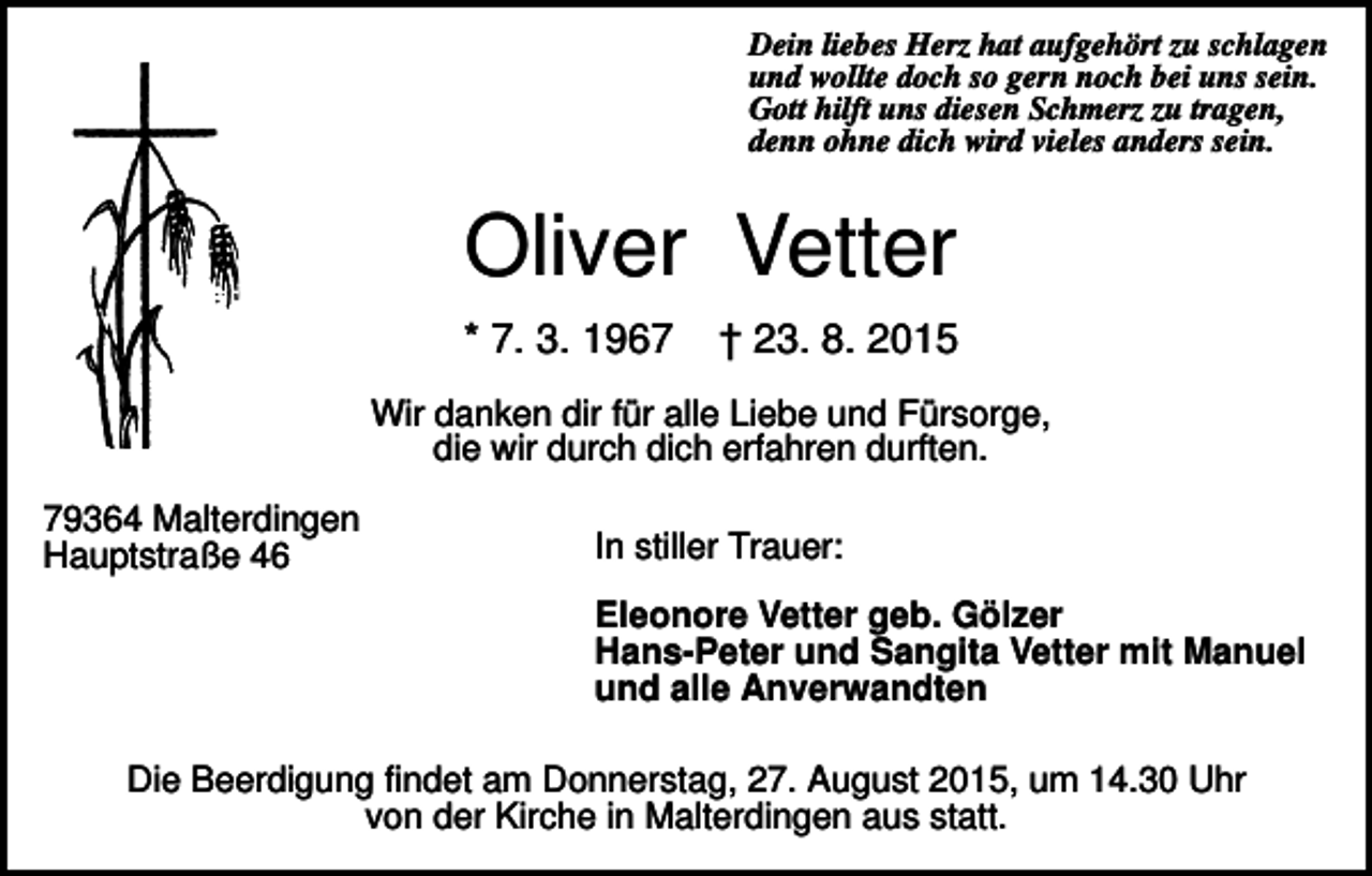 <p>Dein liebes Herz hat aufgehört zu schlagen<br />und wollte doch so gern noch bei uns sein.<br />Gott hilft uns diesen Schmerz zu tragen,<br />denn ohne dich wird vieles anders sein.</p><p>Oliver Vetter<br />* 7. 3. 1967</p><p>† 23. 8. 2015</p><p>Wir danken dir für alle Liebe und Fürsorge,<br />die wir durch dich erfahren durften.<br />79364 Malterdingen<br />Hauptstraße 46</p><p>In stiller Trauer:<br />Eleonore Vetter geb. Gölzer<br />Hans-Peter und Sangita Vetter mit Manuel<br />und alle Anverwandten</p><p>Die Beerdigung findet am Donnerstag, 27. August 2015, um 14.30 Uhr<br />von der Kirche in Malterdingen aus statt.</p>