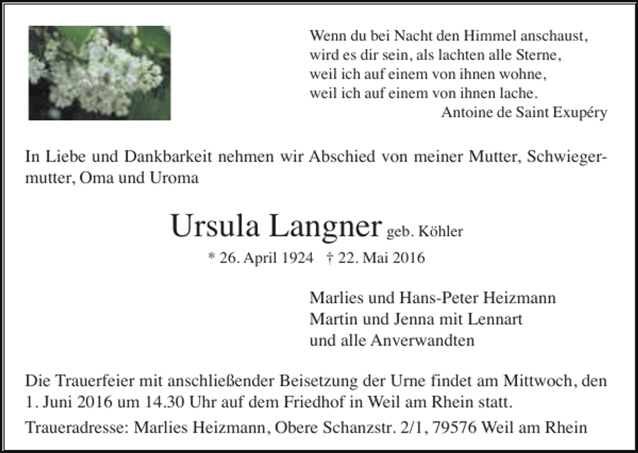 <p>Wenn du bei Nacht den Himmel anschaust,<br />wird es dir sein, als lachten alle Sterne,<br />weil ich auf einem von ihnen wohne,<br />weil ich auf einem von ihnen lache.<br />Antoine de Saint Exupéry</p><p>In Liebe und Dankbarkeit nehmen wir Abschied von meiner Mutter, Schwiegermutter, Oma und Uroma</p><p>Ursula Langner geb. Köhler<br />* 26. April 1924 † 22. Mai 2016</p><p>Marlies und Hans-Peter Heizmann<br />Martin und Jenna mit Lennart<br />und alle Anverwandten<br />Die Trauerfeier mit anschließender Beisetzung der Urne findet am Mittwoch, den<br />1. Juni 2016 um 14.30 Uhr auf dem Friedhof in Weil am Rhein statt.<br />Traueradresse: Marlies Heizmann, Obere Schanzstr. 2/1, 79576 Weil am Rhein</p>