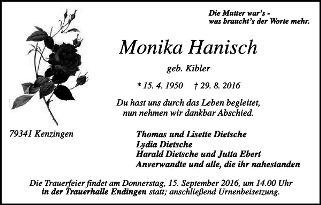 <p>Die Mutter war’s was braucht’s der Worte mehr.</p><p>Monika Hanisch<br />geb. Kibler<br />* 15. 4. 1950</p><p>† 29. 8. 2016</p><p>Du hast uns durch das Leben begleitet,<br />nun nehmen wir dankbar Abschied.<br />79341 Kenzingen</p><p>Thomas und Lisette Dietsche<br />Lydia Dietsche<br />Harald Dietsche und Jutta Ebert<br />Anverwandte und alle, die ihr nahestanden</p><p>Die Trauerfeier findet am Donnerstag, 15. September 2016, um 14.00 Uhr<br />in der Trauerhalle Endingen statt; anschließend Urnenbeisetzung.</p>