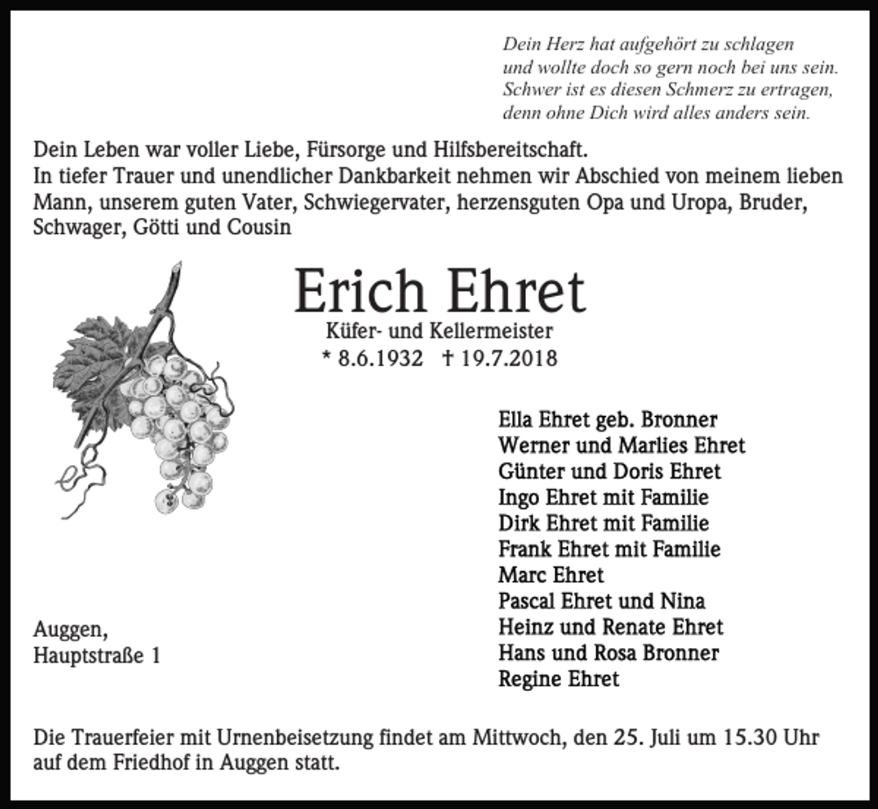 <p>Dein Herz hat aufgehört zu schlagen<br />und wollte doch so gern noch bei uns sein.<br />Schwer ist es diesen Schmerz zu ertragen,<br />denn ohne Dich wird alles anders sein.</p><p>Dein Leben war voller Liebe, Fürsorge und Hilfsbereitschaft.<br />In tiefer Trauer und unendlicher Dankbarkeit nehmen wir Abschied von meinem lieben<br />Mann, unserem guten Vater, Schwiegervater, herzensguten Opa und Uropa, Bruder,<br />Schwager, Götti und Cousin</p><p>Erich Ehret<br />Küfer- und Kellermeister<br />* 8.6.1932 † 19.7.2018</p><p>Auggen,<br />Hauptstraße 1</p><p>Die Trauerfeier mit Urnenbeisetzung findet am Mittwoch, den 25. Juli um 15.30 Uhr<br />auf dem Friedhof in Auggen statt.</p>