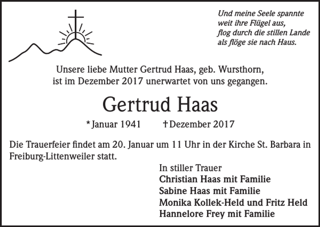 <p>Und meine Seele spannte<br />weit ihre Flügel aus,<br />flog durch die stillen Lande<br />als flöge sie nach Haus.</p><p>Unsere liebe Mutter Gertrud Haas, geb. Wursthorn,<br />ist im Dezember 2017 unerwartet von uns gegangen.</p><p>Gertrud Haas<br />* Januar 1941</p><p>† Dezember 2017</p><p>Die Trauerfeier findet am 20. Januar um 11 Uhr in der Kirche St. Barbara in<br />Freiburg-Littenweiler statt.<br />In stiller Trauer<br />Christian Haas mit Familie<br />Sabine Haas mit Familie<br />Monika Kollek-Held und Fritz Held<br />Hannelore Frey mit Familie</p>