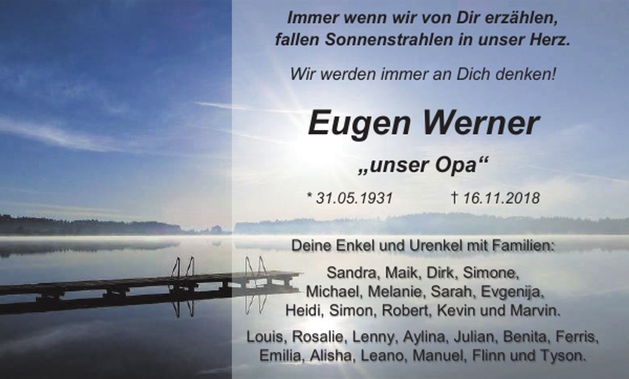 <p>Immer wenn wir von Dir er ählen,<br />fallen Sonnenstrahlen in unser Her .<br />Wir werden immer an Dich denken!</p><p>Eugen Werner<br />„unser Opa“<br />* 31.05.1931</p><p>† 16.11.2018</p><p>Deine Enkel und Urenkel mit Familien:<br />Sandra, Maik, Dirk, Simone,<br />Michael, Melanie, Sarah, Evgenija,<br />Heidi, Simon, Robert, Kevin und Marvin.<br />Louis, Rosalie, Lenny, Aylina, Julian, Benita, Ferris,<br />Emilia, Alisha, Leano, Manuel, Flinn und Tyson.</p>