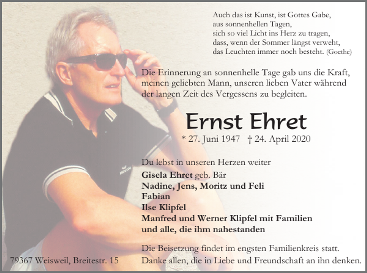 <p>Auch das ist Kunst, ist Gottes Gabe,<br />aus sonnenhellen Tagen,<br />sich so viel Licht ins Herz zu tragen,<br />dass, wenn der Sommer längst verweht,<br />das Leuchten immer noch besteht. (Goethe)</p><p>Die Erinnerung an sonnenhelle Tage gab uns die Kraft,<br />meinen geliebten Mann, unseren lieben Vater während<br />der langen Zeit des Vergessens zu begleiten.</p><p>Ernst Ehret<br />* 27. Juni 1947 † 24. April 2020<br />Du lebst in unseren Herzen weiter<br />Gisela Ehret geb. Bär<br />Nadine, Jens, Moritz und Feli<br />Fabian<br />Ilse Klipfel<br />Manfred und Werner Klipfel mit Familien<br />und alle, die ihm nahestanden<br />79367 Weisweil, Breitestr. 15</p><p>Die Beisetzung findet im engsten Familienkreis statt.<br />Danke allen, die in Liebe und Freundschaft an ihn denken.</p>