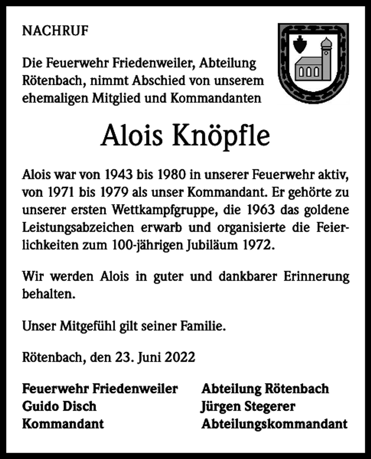 <p>NACHRUF<br />Die Feuerwehr Friedenweiler, Abteilung<br />Rötenbach, nimmt Abschied von unserem<br />ehemaligen Mitglied und Kommandanten</p><p>Alois Knöpfle<br />Alois war von 1943 bis 1980 in unserer Feuerwehr aktiv,<br />von 1971 bis 1979 als unser Kommandant. Er gehörte zu<br />unserer ersten Wettkampfgruppe, die 1963 das goldene<br />Leistungsabzeichen erwarb und organisierte die Feierlichkeiten zum 100-jährigen Jubiläum 1972.<br />Wir werden Alois in guter und dankbarer Erinnerung<br />­behalten.<br />Unser Mitgefühl gilt seiner Familie.<br />Rötenbach, den 23. Juni 2022<br />Feuerwehr Friedenweiler<br />Guido Disch<br />Kommandant</p><p>Abteilung Rötenbach<br />Jürgen Stegerer<br />Abteilungskommandant</p>