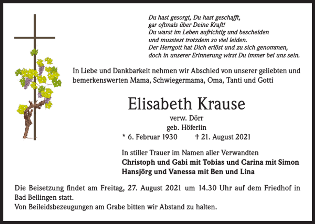<p>Du hast gesorgt, Du hast geschafft,<br />gar oftmals über Deine Kraft!<br />Du warst im Leben aufrichtig und bescheiden<br />und musstest trotzdem so viel leiden.<br />Der Herrgott hat Dich erlöst und zu sich genommen,<br />doch in unserer Erinnerung wirst Du immer bei uns sein.</p><p>In Liebe und Dankbarkeit nehmen wir Abschied von unserer geliebten und<br />bemerkenswerten Mama, Schwiegermama, Oma, Tanti und Gotti</p><p>Elisabeth Krause</p><p>verw. Dörr<br />geb. Höferlin<br />* 6. Februar 1930<br />† 21. August 2021<br />In stiller Trauer im Namen aller Verwandten<br />Christoph und Gabi mit Tobias und Carina mit Simon<br />Hansjörg und Vanessa mit Ben und Lina<br />Die Beisetzung findet am Freitag, 27. August 2021 um 14.30 Uhr auf dem Friedhof in<br />Bad Bellingen statt.<br />Von Beileidsbezeugungen am Grabe bitten wir Abstand zu halten.</p>