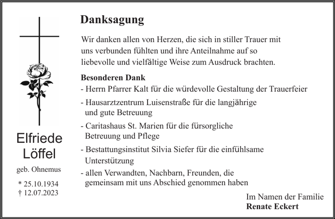 <p>Danksagung<br />Wir danken allen von Herzen, die sich in stiller Trauer mit<br />uns verbunden fühlten und ihre Anteilnahme auf so<br />liebevolle und vielfältige Weise zum Ausdruck brachten.<br />Besonderen Dank<br />- Herrn Pfarrer Kalt für die würdevolle Gestaltung der Trauerfeier<br />- Hausarztzentrum Luisenstraße für die langjährige<br />und gute Betreuung</p><p>Elfriede<br />Löffel<br />geb. Ohnemus<br />* 25.10.1934<br />† 12.07.2023</p><p>- Caritashaus St. Marien für die fürsorgliche<br />Betreuung und Pflege<br />- Bestattungsinstitut Silvia Siefer für die einfühlsame<br />Unterstützung<br />- allen Verwandten, Nachbarn, Freunden, die<br />gemeinsam mit uns Abschied genommen haben<br />Im Namen der Familie<br />Renate Eckert</p>