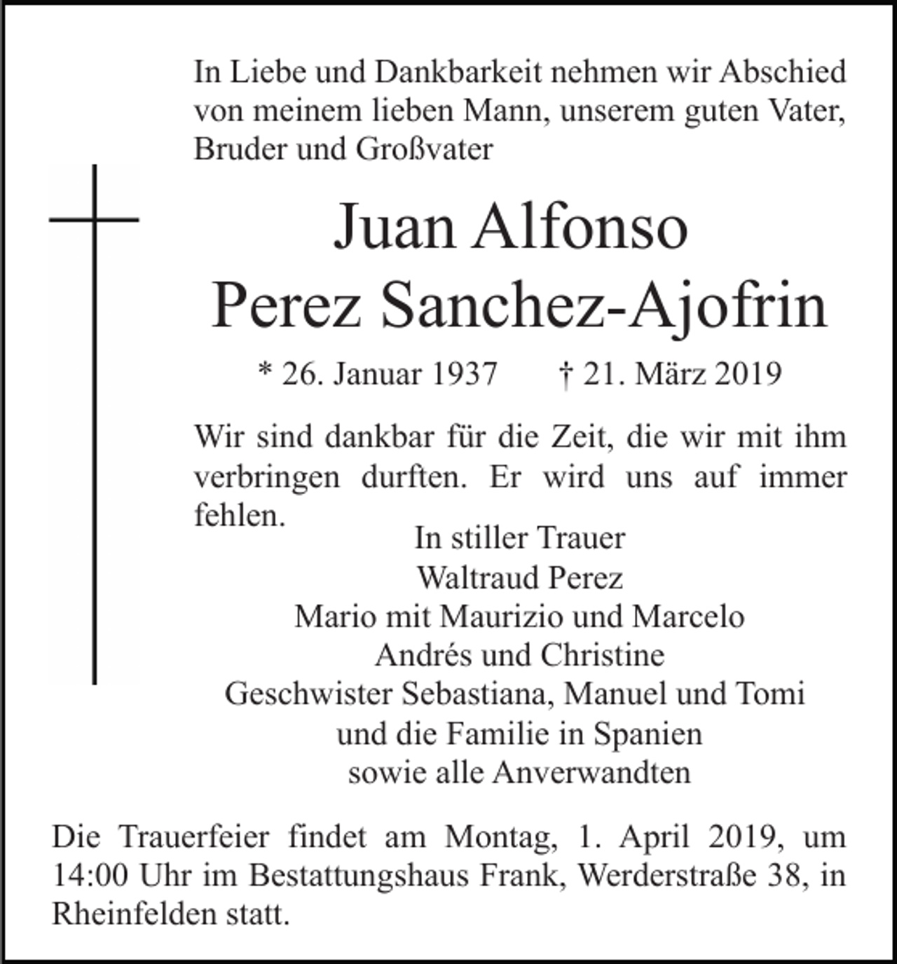 <p>In Liebe und Dankbarkeit nehmen wir Abschied<br />von meinem lieben Mann, unserem guten Vater,<br />Bruder und Großvater</p><p>Juan Alfonso<br />Perez Sanchez-Ajofrin<br />* 26. Januar 1937</p><p>† 21. März 2019</p><p>Wir sind dankbar für die Zeit, die wir mit ihm<br />verbringen durften. Er wird uns auf immer<br />fehlen.<br />In stiller Trauer<br />Waltraud Perez<br />Mario mit Maurizio und Marcelo<br />Andrés und Christine<br />Geschwister Sebastiana, Manuel und Tomi<br />und die Familie in Spanien<br />sowie alle Anverwandten<br />Die Trauerfeier findet am Montag, 1. April 2019, um<br />14:00 Uhr im Bestattungshaus Frank, Werderstraße 38, in<br />Rheinfelden statt.</p>