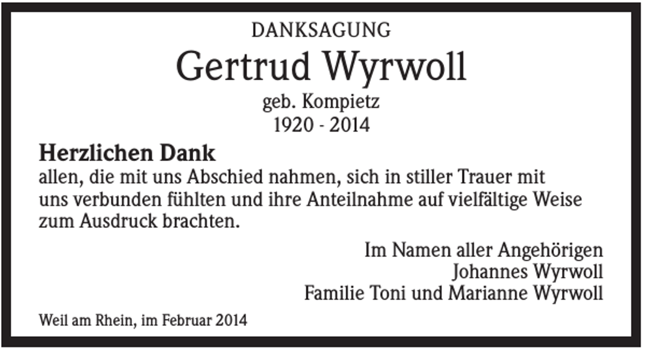 <p>DANKSAGUNG</p><p>Gertrud Wyrwoll<br />geb. Kompietz<br />1920 - 2014</p><p>Herzlichen Dank<br />allen, die mit uns Abschied nahmen, sich in stiller Trauer mit<br />uns verbunden fühlten und ihre Anteilnahme auf vielfältige Weise<br />zum Ausdruck brachten.<br />Im Namen aller Angehörigen<br />Johannes Wyrwoll<br />Familie Toni und Marianne Wyrwoll<br />Weil am Rhein, im Februar 2014</p>