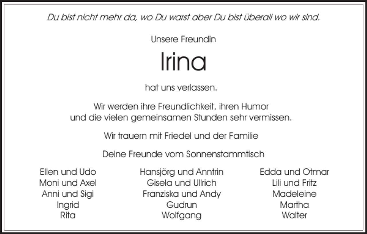 <p>Du bist nicht mehr da, wo Du warst aber Du bist überall wo wir sind.<br />Unsere Freundin</p><p>Irina<br />hat uns verlassen.<br />Wir werden ihre Freundlichkeit, ihren Humor<br />und die vielen gemeinsamen Stunden sehr vermissen.<br />Wir trauern mit Friedel und der Familie<br />Deine Freunde vom Sonnenstammtisch<br />Ellen und Udo<br />Moni und Axel<br />Anni und Sigi<br />Ingrid<br />Rita</p><p>Hansjörg und Anntrin<br />Gisela und Ullrich<br />Franziska und Andy<br />Gudrun<br />Wolfgang</p><p>Edda und Otmar<br />Lili und Fritz<br />Madeleine<br />Martha<br />Walter</p>