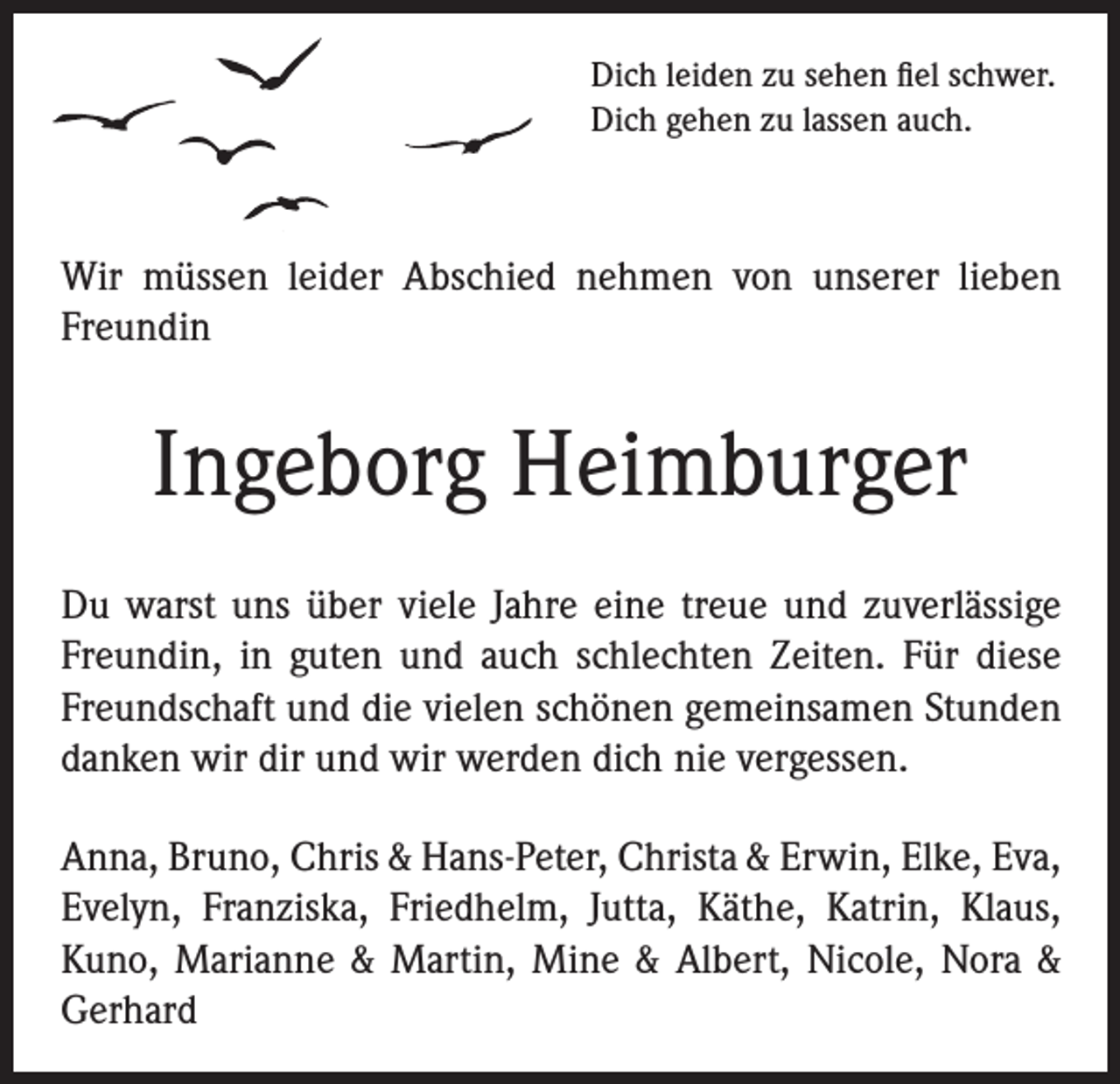 <p>Dich leiden zu sehen fiel schwer.<br />Dich gehen zu lassen auch.</p><p>Wir müssen leider Abschied nehmen von unserer lieben<br />Freundin</p><p>Ingeborg Heimburger<br />Du warst uns über viele Jahre eine treue und zuverlässige<br />Freundin, in guten und auch schlechten Zeiten. Für diese<br />Freundschaft und die vielen schönen gemeinsamen Stunden<br />danken wir dir und wir werden dich nie vergessen.<br />Anna, Bruno, Chris &amp; Hans-Peter, Christa &amp; Erwin, Elke, Eva,<br />Evelyn, Franziska, Friedhelm, Jutta, Käthe, Katrin, Klaus,<br />Kuno, Marianne &amp; Martin, Mine &amp; Albert, Nicole, Nora &amp;<br />Gerhard</p>