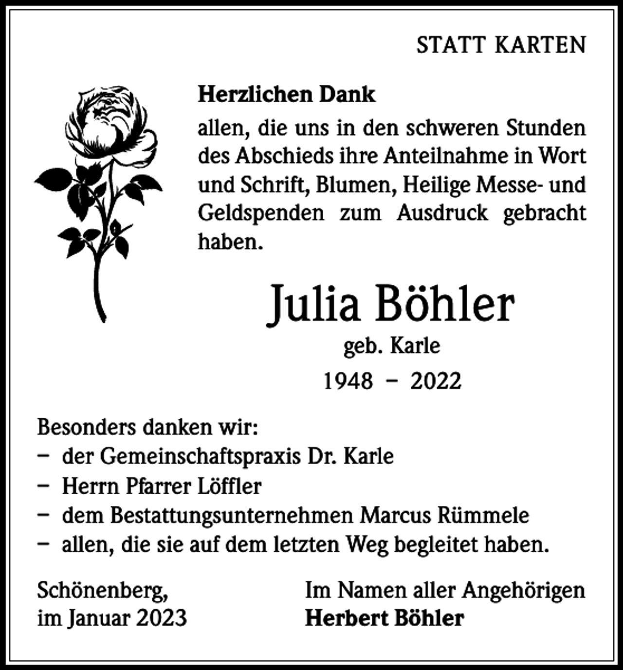 <p>STATT KARTEN<br />Herzlichen Dank<br />allen, die uns in den schweren Stunden<br />des Abschieds ihre Anteilnahme in Wort<br />und Schrift, Blumen, Heilige Messe- und<br />Geldspenden zum Ausdruck gebracht<br />haben.</p><p>Julia Böhler<br />geb. Karle<br />1948 – 2022</p><p>Besonders danken wir:<br />– der Gemeinschaftspraxis Dr. Karle<br />– Herrn Pfarrer Löffler<br />– dem Bestattungsunternehmen Marcus Rümmele<br />– allen, die sie auf dem letzten Weg begleitet haben.<br />Schönenberg,<br />im Januar 2023</p><p>Im Namen aller Angehörigen<br />Herbert Böhler</p>