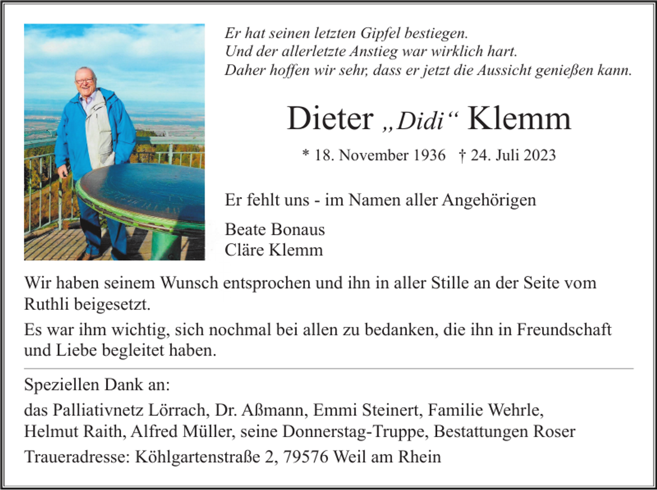 <p>Er hat seinen letzten Gipfel bestiegen.<br />Und der allerletzte Anstieg war wirklich hart.<br />Daher hoffen wir sehr, dass er jetzt die Aussicht genießen kann.</p><p>Dieter „Didi“ Klemm<br />* 18. November 1936 † 24. Juli 2023</p><p>Er fehlt uns - im Namen aller Angehörigen<br />Beate Bonaus<br />Cläre Klemm<br />Wir haben seinem Wunsch entsprochen und ihn in aller Stille an der Seite vom<br />Ruthli beigesetzt.<br />Es war ihm wichtig, sich nochmal bei allen zu bedanken, die ihn in Freundschaft<br />und Liebe begleitet haben.<br />Speziellen Dank an:<br />das Palliativnetz Lörrach, Dr. Aßmann, Emmi Steinert, Familie Wehrle,<br />Helmut Raith, Alfred Müller, seine Donnerstag-Truppe, Bestattungen Roser<br />Traueradresse: Köhlgartenstraße 2, 79576 Weil am Rhein</p>