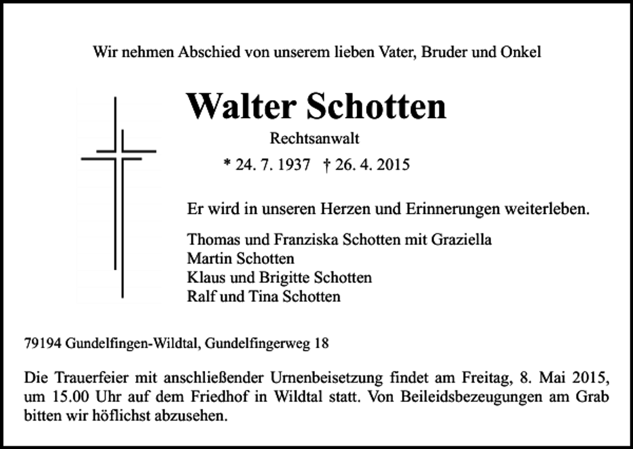 <p>Wir nehmen Abschied von unserem lieben Vater, Bruder und Onkel</p><p>Walter Schotten<br />Rechtsanwalt</p><p>* 24. 7. 1937 † 26. 4. 2015</p><p>Er wird in unseren Herzen und Erinnerungen weiterleben.<br />Thomas und Franziska Schotten mit Graziella<br />Martin Schotten<br />Klaus und Brigitte Schotten<br />Ralf und Tina Schotten<br />79194 Gundelfingen-Wildtal, Gundelfingerweg 18</p><p>Die Trauerfeier mit anschließender Urnenbeisetzung findet am Freitag, 8. Mai 2015,<br />um 15.00 Uhr auf dem Friedhof in Wildtal statt. Von Beileidsbezeugungen am Grab<br />bitten wir höflichst abzusehen.</p>