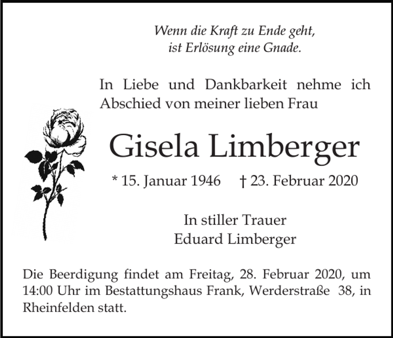 <p>Wenn die Kraft zu Ende geht,<br />ist Erlösung eine Gnade.</p><p>In Liebe und Dankbarkeit nehme ich<br />Abschied von meiner lieben Frau</p><p>Gisela Limberger<br />* 15. Januar 1946</p><p>† 23. Februar 2020</p><p>In stiller Trauer<br />Eduard Limberger<br />Die Beerdigung findet am Freitag, 28. Februar 2020, um<br />14:00 Uhr im Bestattungshaus Frank, Werderstraße 38, in<br />Rheinfelden statt.</p>