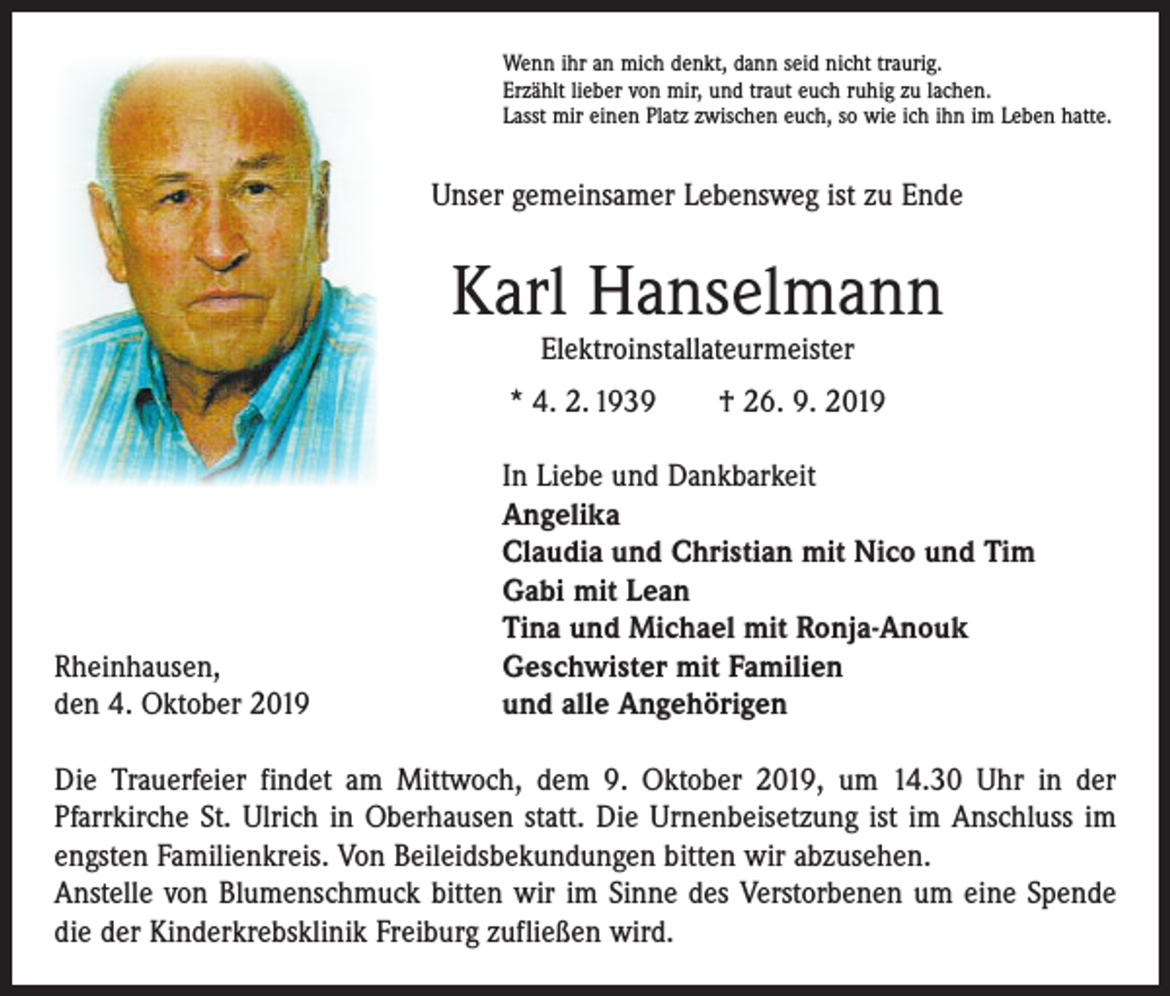 <p>Wenn ihr an mich denkt, dann seid nicht traurig.<br />Erzählt lieber von mir, und traut euch ruhig zu lachen.<br />Lasst mir einen Platz zwischen euch, so wie ich ihn im Leben hatte.</p><p>Unser gemeinsamer Lebensweg ist zu Ende</p><p>Karl Hanselmann<br />Elektroinstallateurmeister</p><p>* 4. 2. 1939 † 26. 9. 2019</p><p>Rheinhausen,<br />den 4. Oktober 2019</p><p>In Liebe und Dankbarkeit<br />Angelika<br />Claudia und Christian mit Nico und Tim<br />Gabi mit Lean<br />Tina und Michael mit Ronja-Anouk<br />Geschwister mit Familien<br />und alle Angehörigen</p><p>Die Trauerfeier findet am Mittwoch, dem 9. Oktober 2019, um 14.30 Uhr in der<br />­Pfarrkirche St. Ulrich in Oberhausen statt. Die Urnenbeisetzung ist im Anschluss im<br />engsten Familienkreis. Von Beileidsbekundungen bitten wir abzusehen.<br />Anstelle von Blumenschmuck bitten wir im Sinne des Verstorbenen um eine Spende<br />die der Kinderkrebsklinik Freiburg zufließen wird.</p>