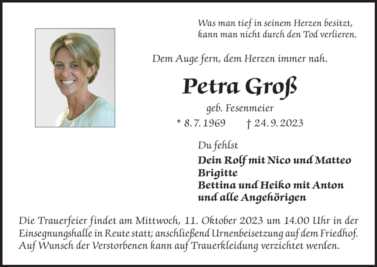 <p>Was man tief in seinem Herzen besitzt,<br />kann man nicht durch den Tod verlieren.</p><p>Dem Auge fern, dem Herzen immer nah.</p><p>Petra Groß<br />geb. Fesenmeier<br />* 8. 7. 1969<br />† 24. 9. 2023<br />Du fehlst<br />Dein Rolf mit Nico und Matteo<br />Brigitte<br />Bettina und Heiko mit Anton<br />und alle Angehörigen<br />Die Trauerfeier findet am Mittwoch, 11. Oktober 2023 um 14.00 Uhr in der<br />Einsegnungshalle in Reute statt; anschließend Urnenbeisetzung auf dem Friedhof.<br />Auf Wunsch der Verstorbenen kann auf Trauerkleidung verzichtet werden.</p>