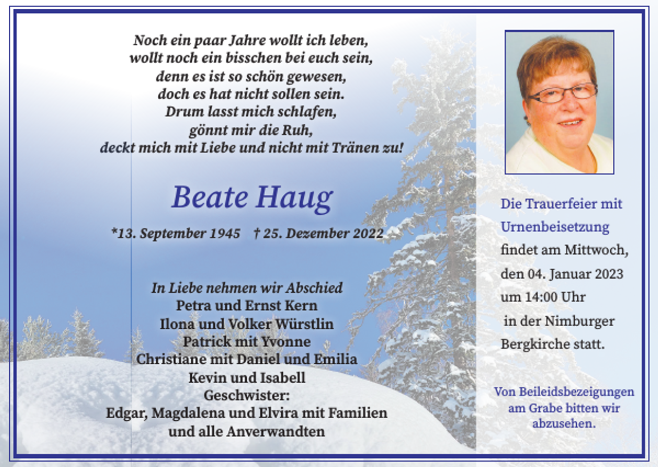 <p>Noch ein paar Jahre wollt ich leben,<br />wollt noch ein bisschen bei euch sein,<br />denn es ist so schön gewesen,<br />doch es hat nicht sollen sein.<br />Drum lasst mich schlafen,<br />gönnt mir die Ruh,<br />deckt mich mit Liebe und nicht mit Tränen zu!</p><p>Beate Haug<br />*13. September 1945 † 25. Dezember 2022</p><p>In Liebe nehmen wir Abschied<br />Petra und Ernst Kern<br />Ilona und Volker Würstlin<br />Patrick mit Yvonne<br />Christiane mit Daniel und Emilia<br />Kevin und Isabell<br />Geschwister:<br />Edgar, Magdalena und Elvira mit Familien<br />und alle Anverwandten</p><p>Die Trauerfeier mit<br />Urnenbeisetzung<br />findet am Mittwoch,<br />den 04. Januar 2023<br />um 14:00 Uhr<br />in der Nimburger<br />Bergkirche statt.<br />Von Beileidsbezeigungen<br />am Grabe bitten wir<br />abzusehen.</p>
