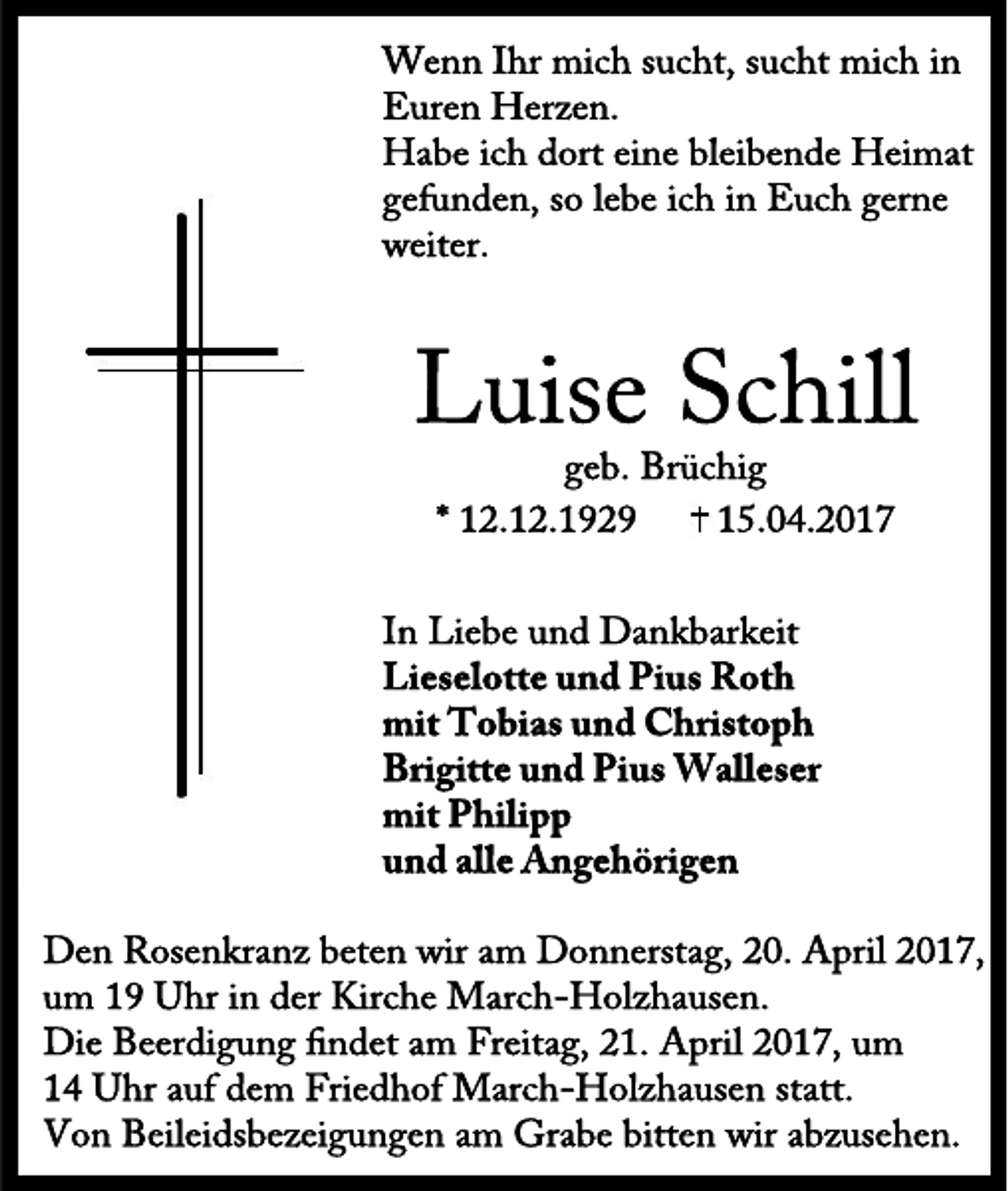 <p>Wenn Ihr mich sucht, sucht mich in<br />Euren Herzen.<br />Habe ich dort eine bleibende Heimat<br />gefunden, so lebe ich in Euch gerne<br />weiter.</p><p>Luise Schill<br />geb. Brüchig<br />* 12.12.1929<br />15.04.2017</p><p>In Liebe und Dankbarkeit<br />Lieselotte und Pius Roth<br />mit Tobias und Christoph<br />Brigitte und Pius Walleser<br />mit Philipp<br />und alle Angehörigen<br />Den Rosenkranz beten wir am Donnerstag, 20. April 2017,<br />um 19 Uhr in der Kirche March-Holzhausen.<br />Die Beerdigung ndet am Freitag, 21. April 2017, um<br />14 Uhr auf dem Friedhof March-Holzhausen statt.<br />Von Beileidsbezeigungen am Grabe bitten wir abzusehen.</p>