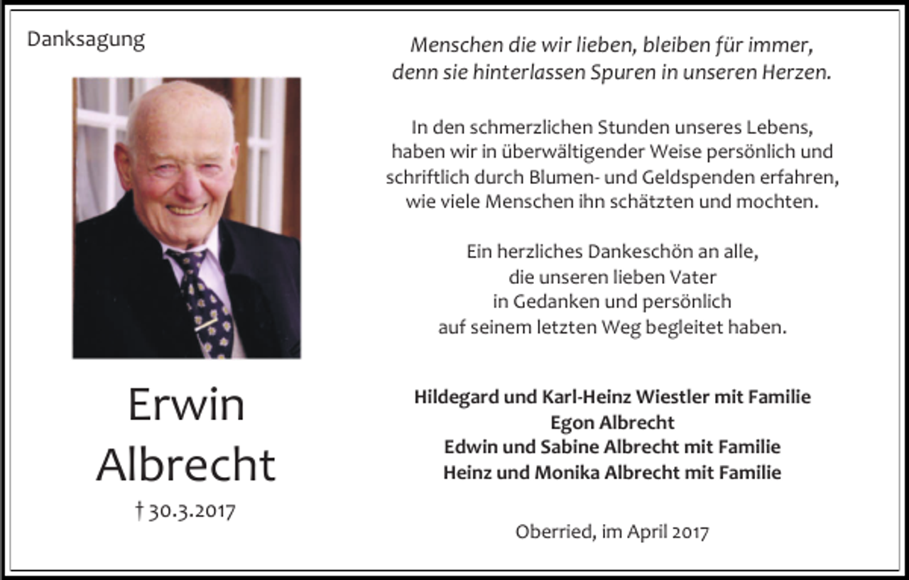 <p>Danksagung</p><p>Menschen die wir lieben, bleiben für immer,<br />denn sie hinterlassen Spuren in unseren Herzen.<br />In den schmerzlichen Stunden unseres Lebens,<br />haben wir in überwältigender Weise persönlich und<br />schriftlich durch Blumen- und Geldspenden erfahren,<br />wie viele Menschen ihn schätzten und mochten.<br />Ein herzliches Dankeschön an alle,<br />die unseren lieben Vater<br />in Gedanken und persönlich<br />auf seinem letzten Weg begleitet haben.</p><p>Erwin<br />Albrecht<br />† 30.3.2017</p><p>Hildegard und Karl-Heinz Wiestler mit Familie<br />Egon Albrecht<br />Edwin und Sabine Albrecht mit Familie<br />Heinz und Monika Albrecht mit Familie<br />Oberried, im April 2017</p>