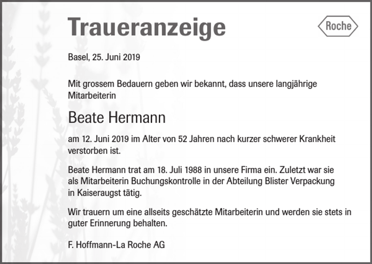 <p>Traueranzeige<br />Basel, 25. Juni 2019<br />Mit grossem Bedauern geben wir bekannt, dass unsere langjährige<br />Mitarbeiterin</p><p>Beate Hermann<br />am 12. Juni 2019 im Alter von 52 Jahren nach kurzer schwerer Krankheit<br />verstorben ist.<br />Beate Hermann trat am 18. Juli 1988 in unsere Firma ein. Zuletzt war sie<br />als Mitarbeiterin Buchungskontrolle in der Abteilung Blister Verpackung<br />in Kaiseraugst tätig.<br />Wir trauern um eine allseits geschätzte Mitarbeiterin und werden sie stets in<br />guter Erinnerung behalten.<br />F. Hoffmann-La Roche AG</p>