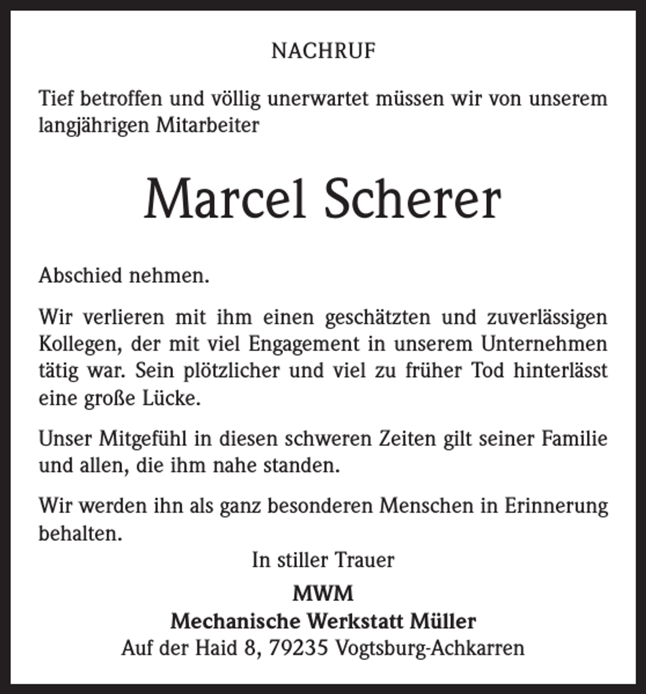<p>NACHRUF<br />Tief betroffen und völlig unerwartet müssen wir von unserem<br />langjährigen Mitarbeiter</p><p>Marcel Scherer<br />Abschied nehmen.<br />Wir verlieren mit ihm einen geschätzten und zuverlässigen<br />Kollegen, der mit viel Engagement in unserem Unternehmen<br />tätig war. Sein plötzlicher und viel zu früher Tod hinterlässt<br />eine große Lücke.<br />Unser Mitgefühl in diesen schweren Zeiten gilt seiner Familie<br />und allen, die ihm nahe standen.<br />Wir werden ihn als ganz besonderen Menschen in Erinnerung<br />behalten.<br />In stiller Trauer<br />MWM<br />Mechanische Werkstatt Müller<br />Auf der Haid 8, 79235 Vogtsburg-Achkarren</p>