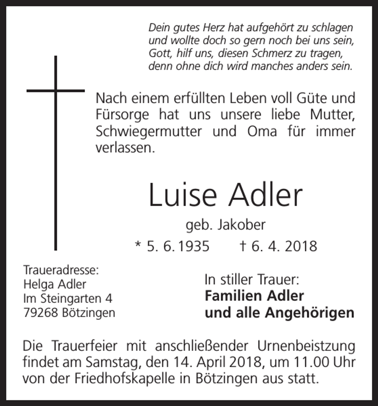 <p>Dein gutes Herz hat aufgehört zu schlagen<br />und wollte doch so gern noch bei uns sein,<br />Gott, hilf uns, diesen Schmerz zu tragen,<br />denn ohne dich wird manches anders sein.</p><p>Nach einem erfüllten Leben voll Güte und<br />Fürsorge hat uns unsere liebe Mutter,<br />Schwiegermutter und Oma für immer<br />­verlassen.</p><p>Luise Adler<br />geb. Jakober<br />* 5. 6. 1935 † 6. 4. 2018<br />Traueradresse:</p><p>Helga Adler<br />Im Steingarten 4</p><p>79268 Bötzingen</p><p>In stiller Trauer:<br />Familien Adler<br />und alle Angehörigen</p><p>Die Trauerfeier mit anschließender Urnenbeistzung<br />findet am Samstag, den 14. April 2018, um 11.00 Uhr<br />von der Friedhofskapelle in Bötzingen aus statt.</p>