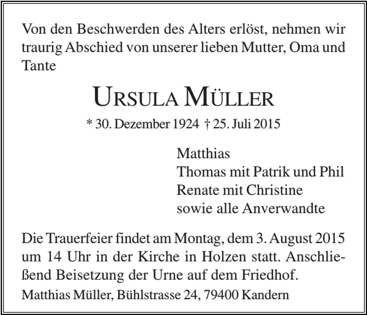 <p>Von den Beschwerden des Alters erlöst, nehmen wir<br />traurig Abschied von unserer lieben Mutter, Oma und<br />Tante</p><p>URSULA MÜLLER<br />* 30. Dezember 1924 † 25. Juli 2015</p><p>Matthias<br />Thomas mit Patrik und Phil<br />Renate mit Christine<br />sowie alle Anverwandte<br />Die Trauerfeier findet am Montag, dem 3. August 2015<br />um 14 Uhr in der Kirche in Holzen statt. Anschließend Beisetzung der Urne auf dem Friedhof.<br />Matthias Müller, Bühlstrasse 24, 79400 Kandern</p>