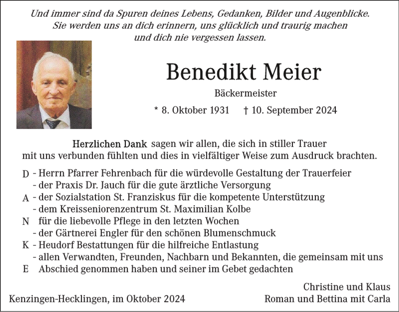 <p>Und immer sind da Spuren deines Lebens, Gedanken, Bilder und Augenblicke.<br />Sie werden uns an dich erinnern, uns glücklich und traurig machen<br />und dich nie vergessen lassen.</p><p>Bäckermeister<br />* 8. Oktober 1931</p><p>† 10. September 2024</p><p>sagen wir allen, die sich in stiller Trauer<br />mit uns verbunden fühlten und dies in vielfältiger Weise zum Ausdruck brachten.<br />D - Herrn Pfarrer Fehrenbach für die würdevolle Gestaltung der Trauerfeier<br />- der Praxis Dr. Jauch für die gute ärztliche Versorgung<br />A - der Sozialstation St. Franziskus für die kompetente Unterstützung<br />- dem Kreisseniorenzentrum St. Maximilian Kolbe<br />N für die liebevolle Pflege in den letzten Wochen<br />- der Gärtnerei Engler für den schönen Blumenschmuck<br />K - Heudorf Bestattungen für die hilfreiche Entlastung<br />- allen Verwandten, Freunden, Nachbarn und Bekannten, die gemeinsam mit uns<br />E Abschied genommen haben und seiner im Gebet gedachten<br />Kenzingen-Hecklingen, im Oktober 2024</p><p>Christine und Klaus<br />Roman und Bettina mit Carla</p>