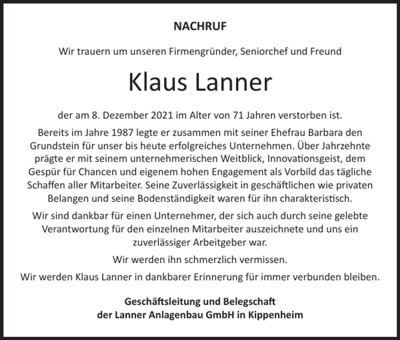 <p>NACHRUF<br />Wir trauern um unseren Firmengründer, Seniorchef und Freund</p><p>Klaus Lanner<br />der am 8. Dezember 2021 im Alter von 71 Jahren verstorben ist.<br />Bereits im Jahre 1987 legte er zusammen mit seiner Ehefrau Barbara den<br />Grundstein für unser bis heute erfolgreiches Unternehmen. Über Jahrzehnte<br />prägte er mit seinem unternehmerischen Weitblick, Innovationsgeist, dem<br />Gespür für Chancen und eigenem hohen Engagement als Vorbild das tägliche<br />Schaffen aller Mitarbeiter. Seine Zuverlässigkeit in geschäftlichen wie privaten<br />Belangen und seine Bodenständigkeit waren für ihn charakteristisch.<br />Wir sind dankbar für einen Unternehmer, der sich auch durch seine gelebte<br />Verantwortung für den einzelnen Mitarbeiter auszeichnete und uns ein<br />zuverlässiger Arbeitgeber war.<br />Wir werden ihn schmerzlich vermissen.<br />Wir werden Klaus Lanner in dankbarer Erinnerung für immer verbunden bleiben.<br />Geschäftsleitung und Belegschaft<br />der Lanner Anlagenbau GmbH in Kippenheim</p>