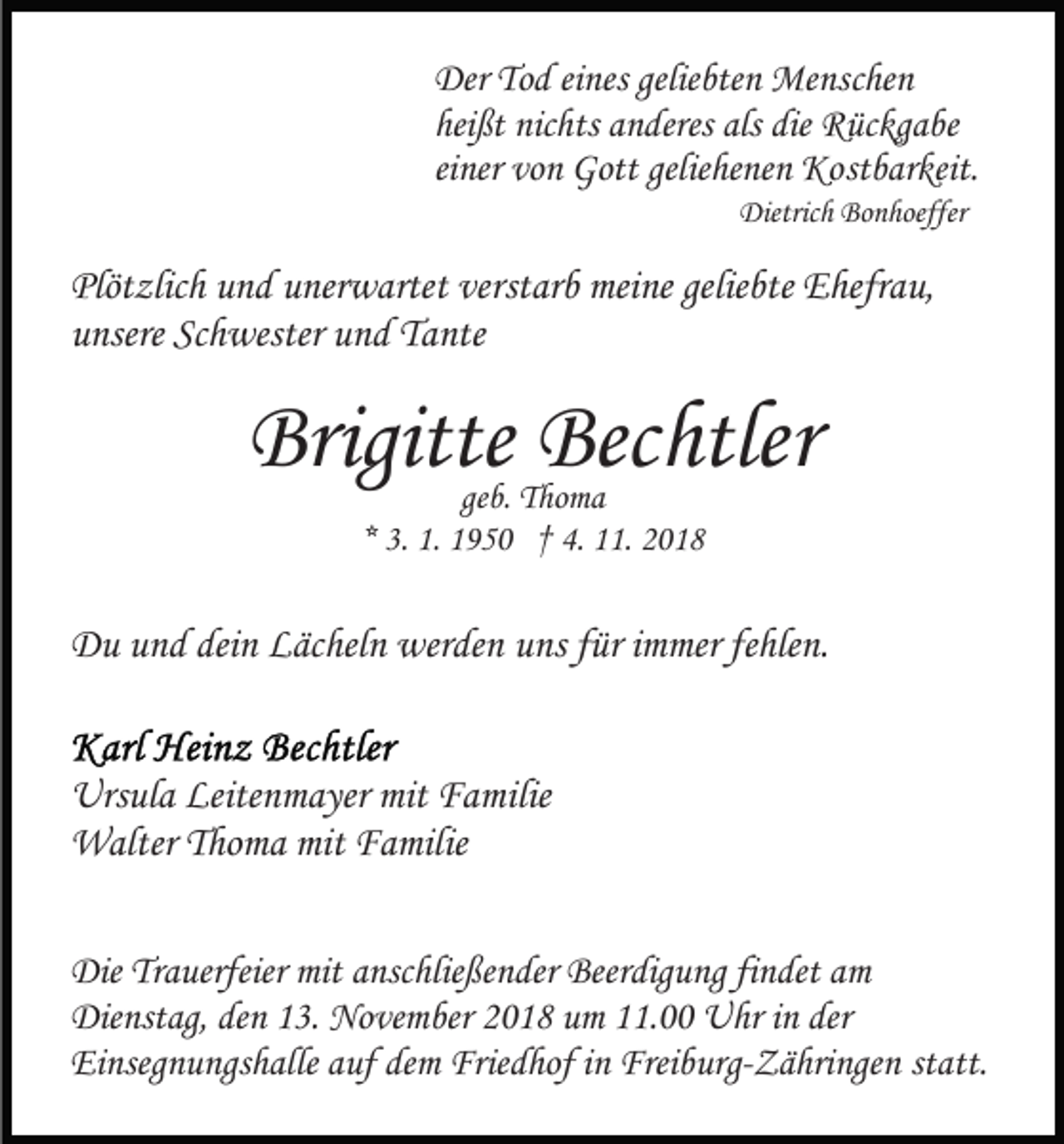 <p>Der Tod eines geliebten Menschen<br />heißt nichts anderes als die Rückgabe<br />einer von Gott geliehenen Kostbarkeit.<br />Dietrich Bonhoeffer</p><p>Plötzlich und unerwartet verstarb meine geliebte Ehefrau,<br />unsere Schwester und Tante</p><p>Brigitte Bechtler<br />geb. Thoma<br />* 3. 1. 1950 † 4. 11. 2018</p><p>Du und dein Lächeln werden uns für immer fehlen.<br />Ursula Leitenmayer mit Familie<br />Walter Thoma mit Familie<br />Die Trauerfeier mit anschließender Beerdigung findet am<br />Dienstag, den 13. November 2018 um 11.00 Uhr in der<br />Einsegnungshalle auf dem Friedhof in Freiburg-Zähringen statt.</p>