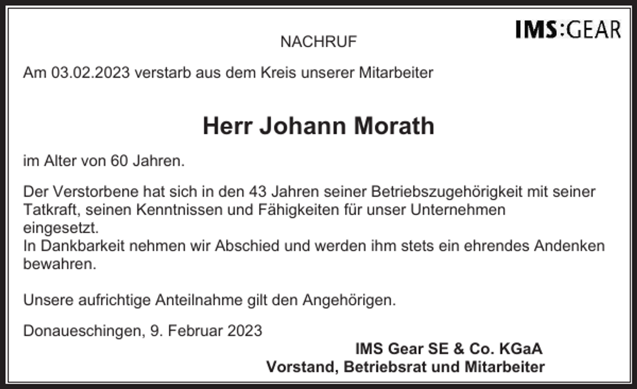 <p>NACHRUF<br />Am 03.02.2023 verstarb aus dem Kreis unserer Mitarbeiter</p><p>Herr Johann Morath<br />im Alter von 60 Jahren.<br />Der Verstorbene hat sich in den 43 Jahren seiner Betriebszugehörigkeit mit seiner<br />Tatkraft, seinen Kenntnissen und Fähigkeiten für unser Unternehmen<br />eingesetzt.<br />In Dankbarkeit nehmen wir Abschied und werden ihm stets ein ehrendes Andenken<br />bewahren.<br />Unsere aufrichtige Anteilnahme gilt den Angehörigen.<br />Donaueschingen, 9. Februar 2023<br />IMS Gear SE &amp; Co. KGaA<br />Vorstand, Betriebsrat und Mitarbeiter</p>