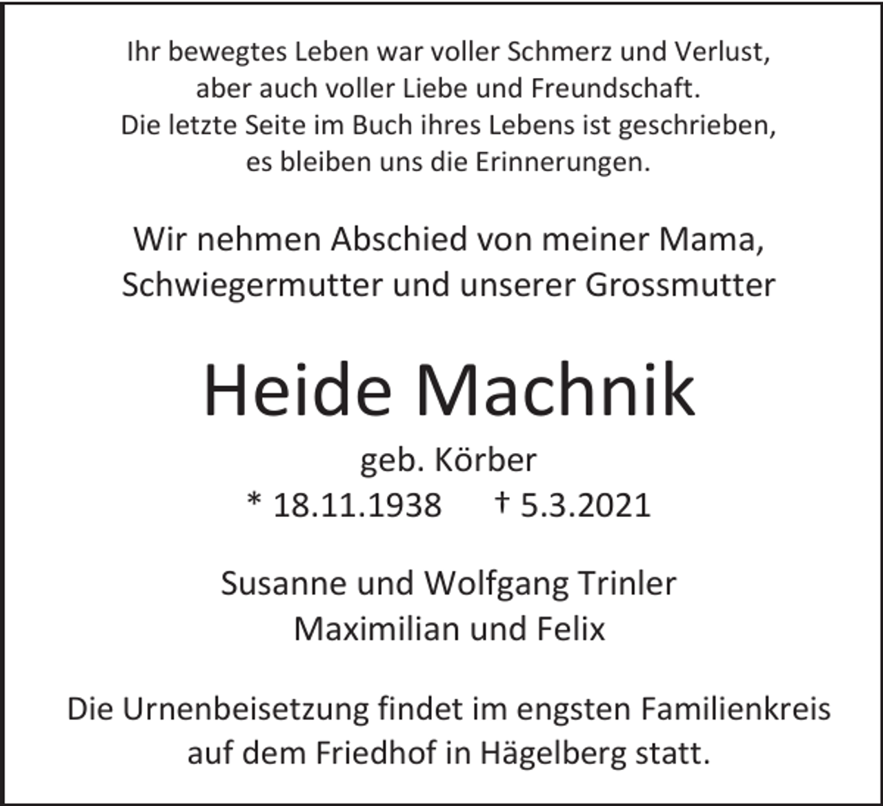 <p>Ihr bewegtes Leben war voller Schmerz und Verlust,<br />aber auch voller Liebe und Freundschaft.<br />Die letzte Seite im Buch ihres Lebens ist geschrieben,<br />es bleiben uns die Erinnerungen.</p><p>Wir nehmen Abschied von meiner Mama,<br />Schwiegermutter und unserer Grossmutter</p><p>Heide Machnik<br />geb. Körber<br />* 18.11.1938 † 5.3.2021<br />Susanne und Wolfgang Trinler<br />Maximilian und Felix<br />Die Urnenbeisetzung findet im engsten Familienkreis<br />auf dem Friedhof in Hägelberg statt.</p>