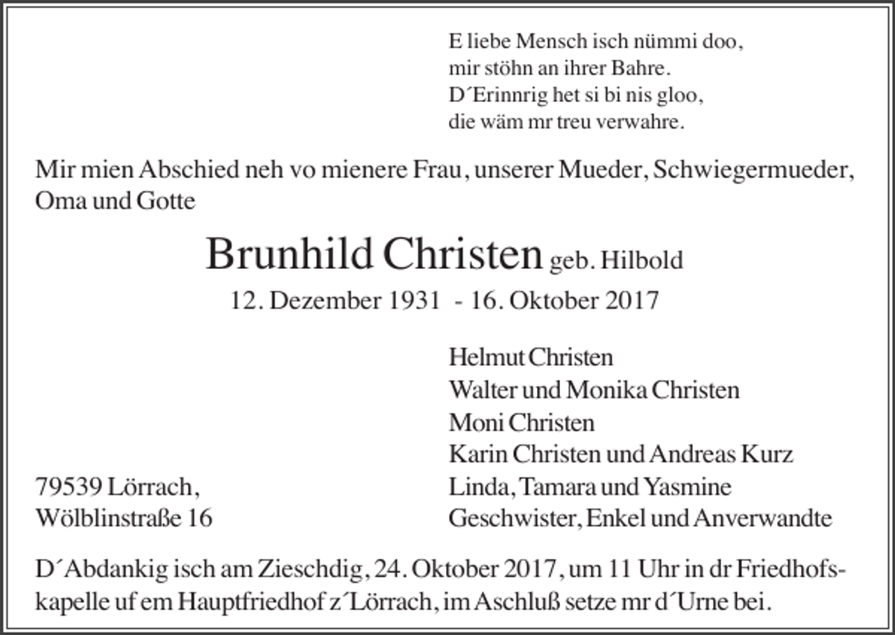 <p>E liebe Mensch isch nümmi doo,<br />mir stöhn an ihrer Bahre.<br />D´Erinnrig het si bi nis gloo,<br />die wäm mr treu verwahre.</p><p>Mir mien Abschied neh vo mienere Frau, unserer Mueder, Schwiegermueder,<br />Oma und Gotte</p><p>Brunhild Christen geb. Hilbold<br />12. Dezember 1931 - 16. Oktober 2019539 Lörrach,<br />Wölblinstraße 16</p><p>Helmut Christen<br />Walter und Monika Christen<br />Moni Christen<br />Karin Christen und Andreas Kurz<br />Linda, Tamara und Yasmine<br />Geschwister, Enkel und Anverwandte</p><p>D´Abdankig isch am Zieschdig, 24. Oktober 2017, um 11 Uhr in dr Friedhofskapelle uf em Hauptfriedhof z´Lörrach, im Aschluß setze mr d´Urne bei.</p>