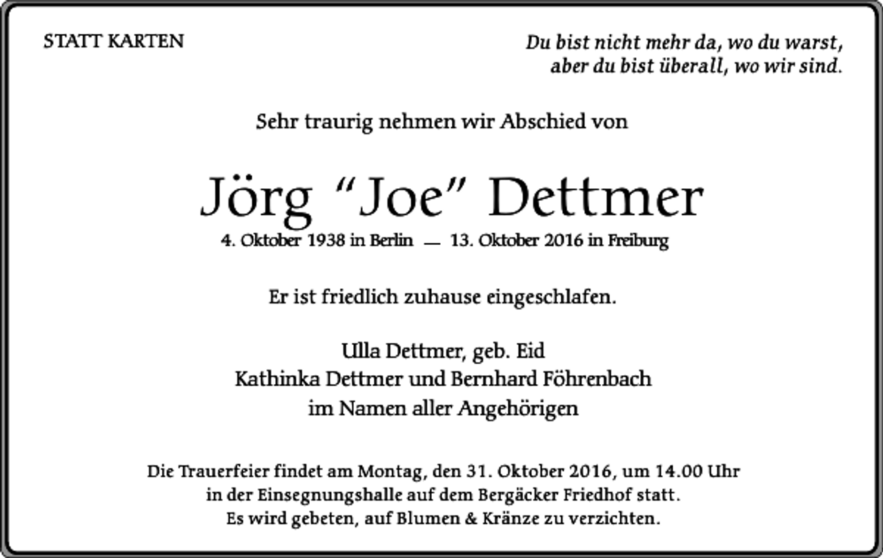 <p>STATT KARTEN</p><p>Du bist nicht mehr da, wo du warst,<br />aber du bist überall, wo wir sind.</p><p>Sehr traurig nehmen wir Abschied von</p><p>Jörg “Joe” Dettmer<br />4. Oktober 1938 in Berlin</p><p>13. Oktober 2016 in Freiburg</p><p>Er ist friedlich zuhause eingeschlafen.</p><p>Ulla Dettmer, geb. Eid<br />Kathinka Dettmer und Bernhard Föhrenbach<br />im Namen aller Angehörigen<br />Die Trauerfeier findet am Montag, den 31. Oktober 2016, um 14.00 Uhr<br />in der Einsegnungshalle auf dem Bergäcker Friedhof statt.<br />Es wird gebeten, auf Blumen &amp; Kränze zu verzichten.</p>