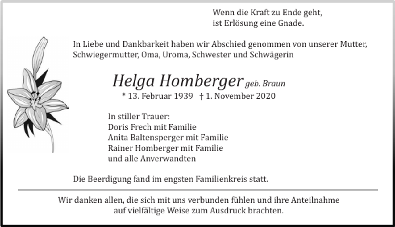 <p>Wenn die Kraft zu Ende geht,<br />ist Erlö sung eine Gnade.<br />In Liebe und Dankbarkeit haben wir Abschied genommen von unserer Mutter,<br />Schwiegermutter, Oma, Uroma, Schwester und Schwä gerin</p><p>Helga Homberger geb. Braun<br />* 13. Februar 1939 † 1. November 2020<br />In stiller Trauer:<br />Doris Frech mit Familie<br />Anita Baltensperger mit Familie<br />Rainer Homberger mit Familie<br />und alle Anverwandten<br />Die Beerdigung fand im engsten Familienkreis statt.<br />Wir danken allen, die sich mit uns verbunden fü hlen und ihre Anteilnahme<br />auf vielfä ltige Weise zum Ausdruck brachten.</p>