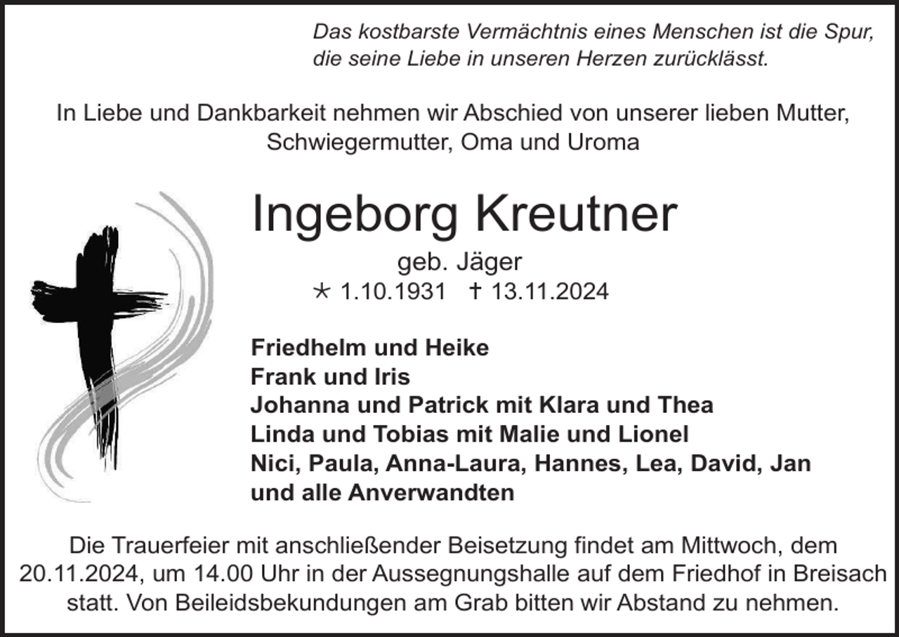 <p>Das kostbarste Vermächtnis eines Menschen ist die Spur,<br />die seine Liebe in unseren Herzen zurücklässt.</p>
<p>In Liebe und Dankbarkeit nehmen wir Abschied von unserer lieben Mutter,<br />Schwiegermutter, Oma und Uroma</p>
<p>Ingeborg Kreutner<br />geb. Jäger<br /><span>*</span> 1.10.1931 <span>†</span> 13.11.2024<br />Friedhelm und Heike<br />Frank und Iris<br />Johanna und Patrick mit Klara und Thea<br />Linda und Tobias mit Malie und Lionel<br />Nici, Paula, Anna-Laura, Hannes, Lea, David, Jan<br />und alle Anverwandten<br />Die Trauerfeier mit anschließender Beisetzung findet am Mittwoch, dem<br />20.11.2024, um 14.00 Uhr in der Aussegnungshalle auf dem Friedhof in Breisach<br />statt. Von Beileidsbekundungen am Grab bitten wir Abstand zu nehmen.</p>