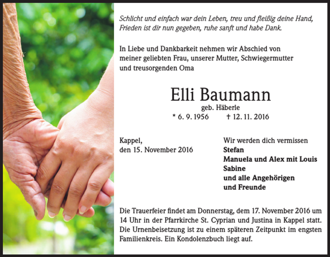 <p>Schlicht und einfach war dein Leben, treu und fleißig deine Hand,<br />Frieden ist dir nun gegeben, ruhe sanft und habe Dank.<br />In Liebe und Dankbarkeit nehmen wir Abschied von<br />meiner geliebten Frau, unserer Mutter, Schwiegermutter<br />und treusorgenden Oma</p><p>Elli Baumann<br />geb. Häberle<br />* 6. 9. 1956<br />Kappel,<br />den 15. November 2016</p><p>† 12. 11. 2016<br />Wir werden dich vermissen<br />Stefan<br />Manuela und Alex mit Louis<br />Sabine<br />und alle Angehörigen<br />und Freunde</p><p>Die Trauerfeier findet am Donnerstag, dem 17. November 2016 um<br />14 Uhr in der Pfarrkirche St. Cyprian und Justina in Kappel statt.<br />Die Urnenbeisetzung ist zu einem späteren Zeitpunkt im engsten<br />Familienkreis. Ein Kondolenzbuch liegt auf.</p>