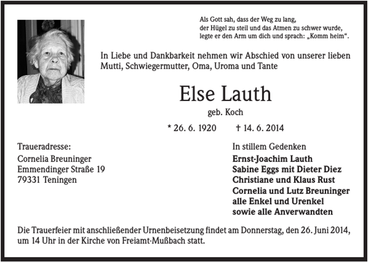 <p>Als Gott sah, dass der Weg zu lang,<br />der Hügel zu steil und das Atmen zu schwer wurde,<br />legte er den Arm um dich und sprach: „Komm heim“.</p><p>In Liebe und Dankbarkeit nehmen wir Abschied von unserer lieben<br />Mutti, Schwiegermutter, Oma, Uroma und Tante</p><p>Else Lauth<br />geb. Koch<br />* 26. 6. 1920<br />Traueradresse:<br />Cornelia Breuninger<br />Emmendinger Straße 19<br />79331 Teningen</p><p>† 14. 6. 2014<br />In stillem Gedenken<br />Ernst-Joachim Lauth<br />Sabine Eggs mit Dieter Diez<br />Christiane und Klaus Rust<br />Cornelia und Lutz Breuninger<br />alle Enkel und Urenkel<br />sowie alle Anverwandten</p><p>Die Trauerfeier mit anschließender Urnenbeisetzung findet am Donnerstag, den 26. Juni 2014,<br />um 14 Uhr in der Kirche von Freiamt-Mußbach statt.</p>
