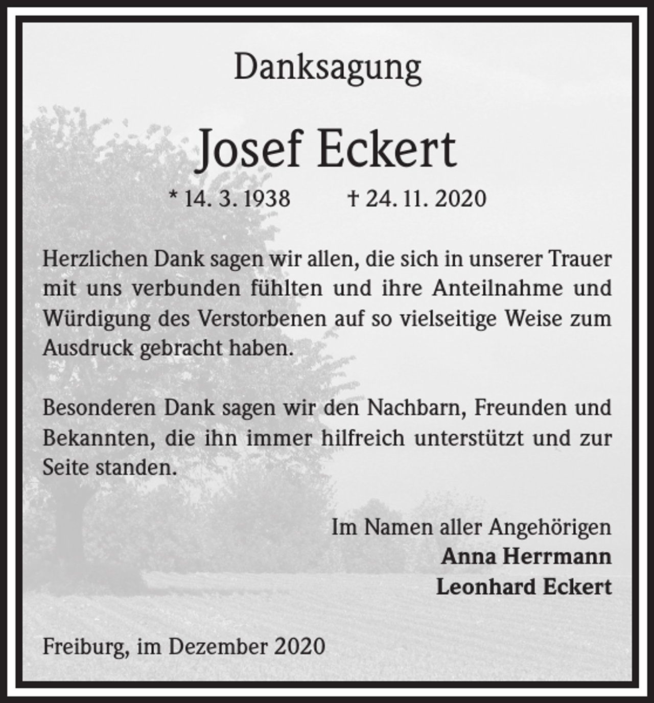 <p>Danksagung</p><p>Josef Eckert<br />* 14. 3. 1938</p><p>† 24. 11. 2020</p><p>Herzlichen Dank sagen wir allen, die sich in unserer Trauer<br />mit uns verbunden fühlten und ihre Anteilnahme und<br />Würdigung des Verstorbenen auf so vielseitige Weise zum<br />Ausdruck gebracht haben.<br />Besonderen Dank sagen wir den Nachbarn, Freunden und<br />Bekannten, die ihn immer hilfreich unterstützt und zur<br />Seite standen.<br />Im Namen aller Angehörigen<br />Anna Herrmann<br />Leonhard Eckert<br />Freiburg, im Dezember 2020</p>