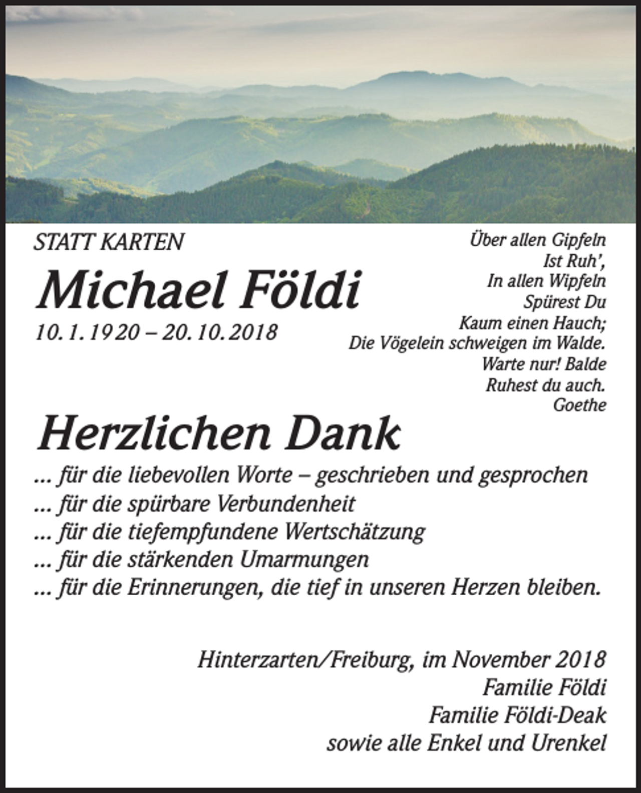 <p>STATT KARTEN</p><p>Über allen Gipfeln<br />Ist Ruh’,<br />In allen Wipfeln<br />Spürest Du<br />Kaum einen Hauch;<br />Die Vögelein schweigen im Walde.<br />Warte nur! Balde<br />Ruhest du auch.<br />Goethe</p><p>Michael Földi<br />10. 1. 19 20 – 20. 10. 2018</p><p>Herzlichen Dank</p><p>... für die liebevollen Worte – geschrieben und gesprochen<br />... für die spürbare Verbundenheit<br />... für die tiefempfundene Wertschätzung<br />... für die stärkenden Umarmungen<br />... für die Erinnerungen, die tief in unseren Herzen bleiben.<br />Hinterzarten/Freiburg, im November 2018<br />Familie Földi<br />Familie Földi-Deak<br />sowie alle Enkel und Urenkel</p>