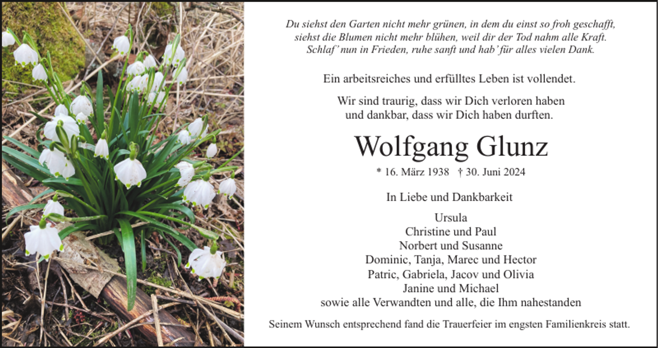 <p>Du siehst den Garten nicht mehr grünen, in dem du einst so froh geschafft,<br />siehst die Blumen nicht mehr blühen, weil dir der Tod nahm alle Kraft.<br />Schlaf’ nun in Frieden, ruhe sanft und hab’ für alles vielen Dank.</p><p>Ein arbeitsreiches und erfülltes Leben ist vollendet.<br />Wir sind traurig, dass wir Dich verloren haben<br />und dankbar, dass wir Dich haben durften.</p><p>Wolfgang Glunz<br />* 16. März 1938 † 30. Juni 2024</p><p>In Liebe und Dankbarkeit<br />Ursula<br />Christine und Paul<br />Norbert und Susanne<br />Dominic, Tanja, Marec und Hector<br />Patric, Gabriela, Jacov und Olivia<br />Janine und Michael<br />sowie alle Verwandten und alle, die Ihm nahestanden<br />Seinem Wunsch entsprechend fand die Trauerfeier im engsten Familienkreis statt.</p>