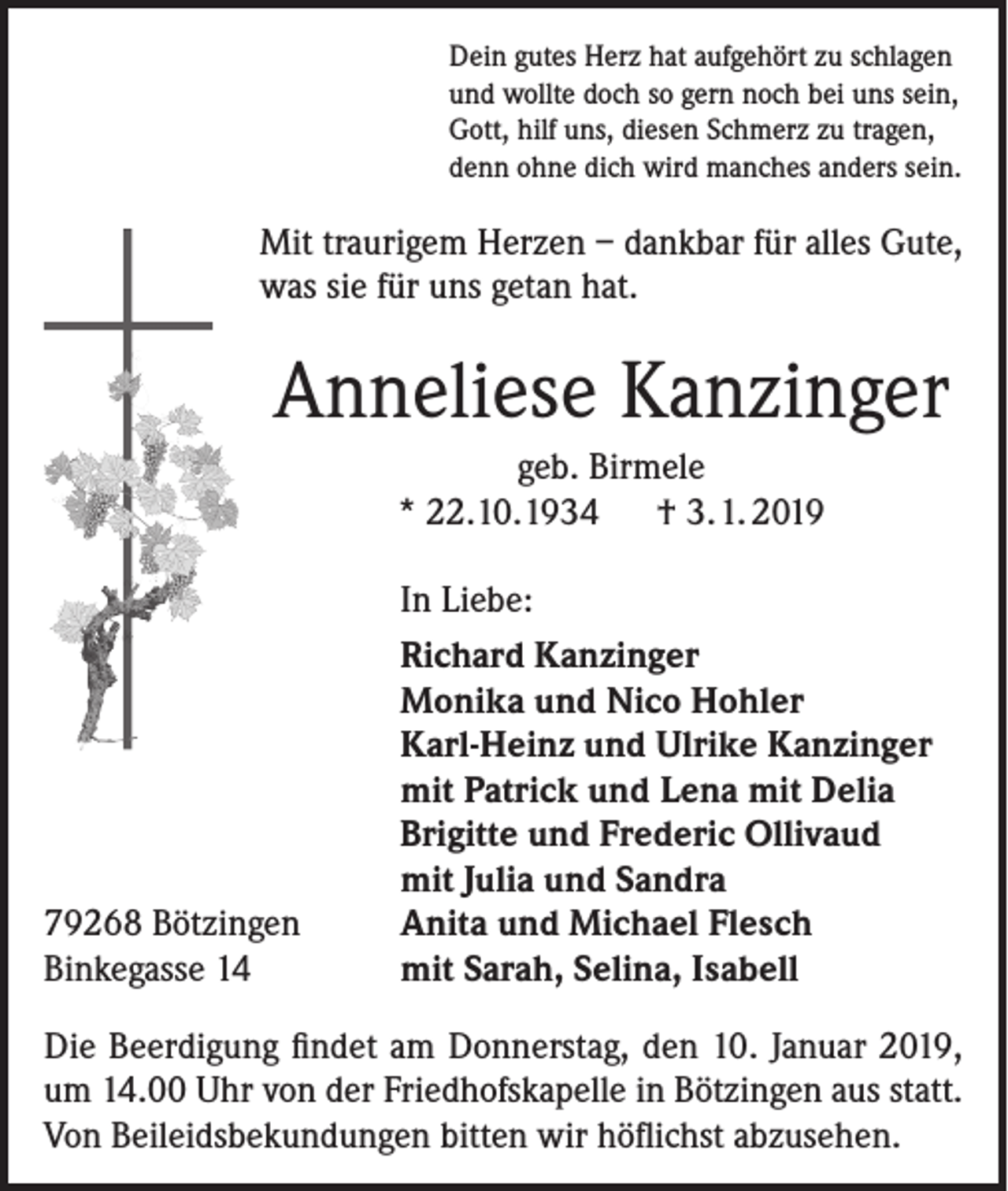 <p>Dein gutes Herz hat aufgehört zu schlagen<br />und wollte doch so gern noch bei uns sein,<br />Gott, hilf uns, diesen Schmerz zu tragen,<br />denn ohne dich wird manches anders sein.</p><p>Mit traurigem Herzen – dankbar für alles Gute,<br />was sie für uns getan hat.</p><p>Anneliese Kanzinger<br />geb. Birmele<br />* 22.10. 1934 † 3. 1. 2019</p><p>79268 Bötzingen<br />Binkegasse 14</p><p>In Liebe:<br />Richard Kanzinger<br />Monika und Nico Hohler<br />Karl-Heinz und Ulrike Kanzinger<br />mit Patrick und Lena mit Delia<br />Brigitte und Frederic Ollivaud<br />mit Julia und Sandra<br />Anita und Michael Flesch<br />mit Sarah, Selina, Isabell</p><p>Die Beerdigung findet am Donnerstag, den 10. Januar 2019,<br />um 14.00 Uhr von der Friedhofskapelle in Bötzingen aus statt.<br />Von Beileidsbekundungen bitten wir höflichst abzusehen.</p>