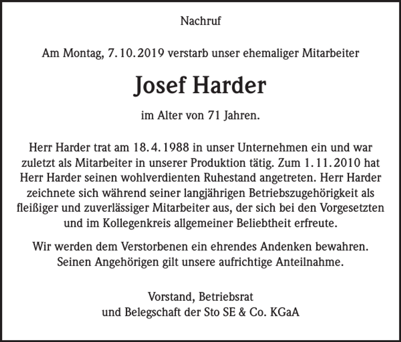 <p>Nachruf<br />Am Montag, 7. 10. 2019 verstarb unser ehemaliger Mitarbeiter</p><p>Josef Harder<br />im Alter von 71 Jahren.<br />Herr Harder trat am 18. 4. 1988 in unser Unternehmen ein und war<br />zuletzt als Mitarbeiter in unserer Produktion tätig. Zum 1. 11. 2010 hat<br />Herr Harder seinen wohlverdienten Ruhestand angetreten. Herr Harder<br />zeichnete sich während seiner langjährigen Betriebszugehörigkeit als<br />fleißiger und zuverlässiger Mitarbeiter aus, der sich bei den Vorgesetzten<br />und im Kollegenkreis allgemeiner Beliebtheit erfreute.<br />Wir werden dem Verstorbenen ein ehrendes Andenken bewahren.<br />Seinen Angehörigen gilt unsere aufrichtige Anteilnahme.<br />Vorstand, Betriebsrat<br />und Belegschaft der Sto SE &amp; Co. KGaA</p>