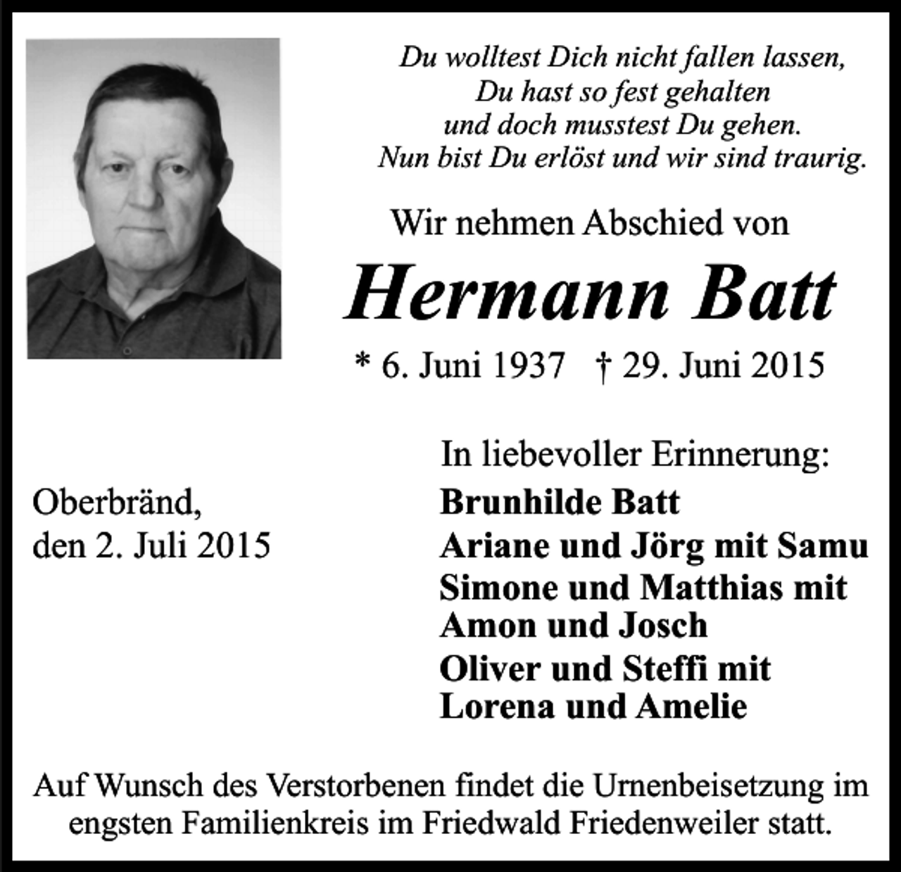 <p>Du wolltest Dich nicht fallen lassen,<br />Du hast so fest gehalten<br />und doch musstest Du gehen.<br />Nun bist Du erlöst und wir sind traurig.</p><p>Wir nehmen Abschied von</p><p>Hermann Batt<br />* 6. Juni 1937 † 29. Juni 2015</p><p>Oberbränd,<br />den 2. Juli 2015</p><p>In liebevoller Erinnerung:<br />Brunhilde Batt<br />Ariane und Jörg mit Samu<br />Simone und Matthias mit<br />Amon und Josch<br />Oliver und Steffi mit<br />Lorena und Amelie</p><p>Auf Wunsch des Verstorbenen findet die Urnenbeisetzung im<br />engsten Familienkreis im Friedwald Friedenweiler statt.</p>
