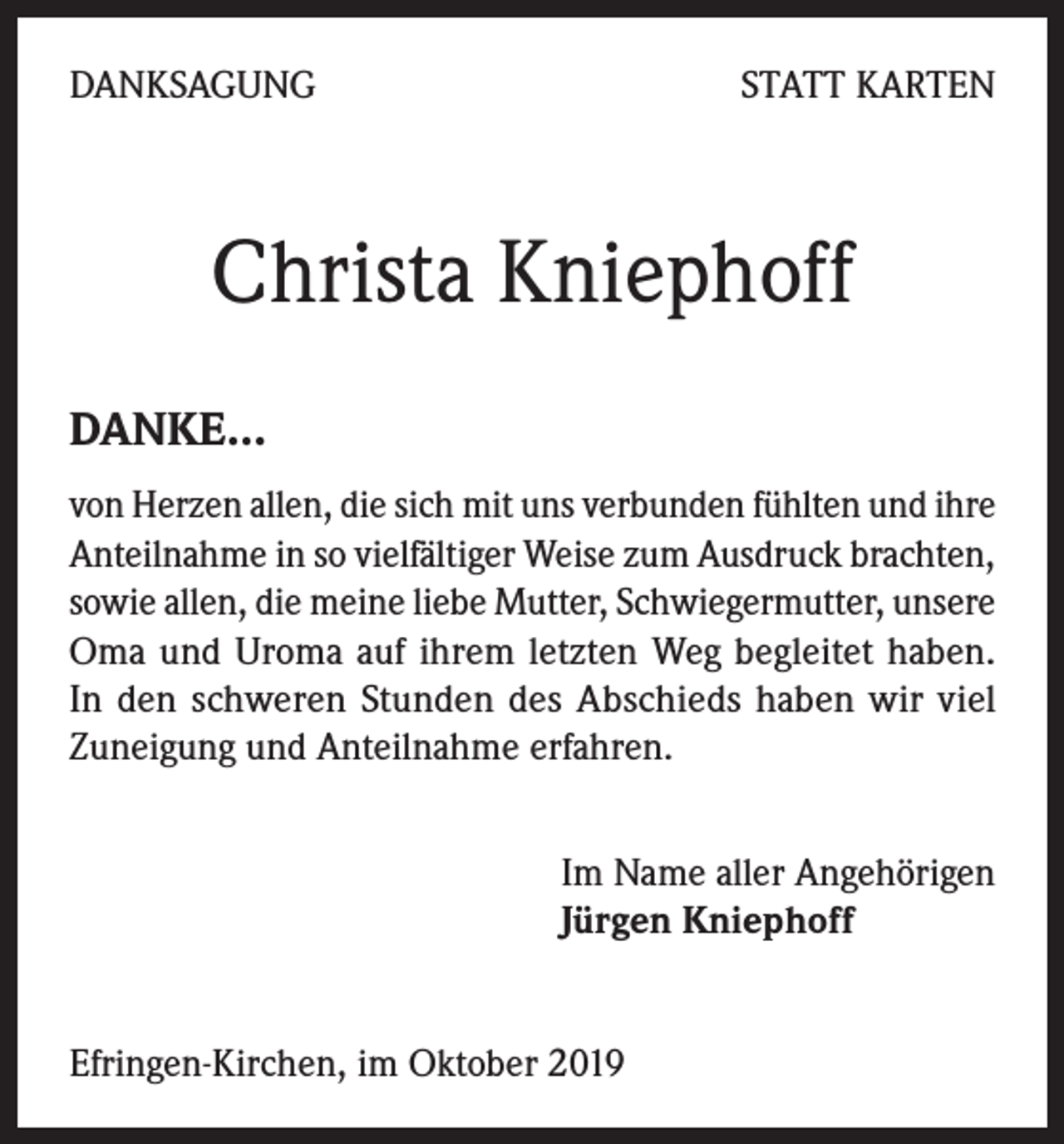 <p>DANKSAGUNG</p><p>STATT KARTEN</p><p>Christa Kniephoff<br />DANKE…</p><p>von Herzen allen, die sich mit uns verbunden fühlten und ihre<br />Anteilnahme in so vielfältiger Weise zum Ausdruck brachten,<br />sowie allen, die meine liebe Mutter, Schwiegermutter, unsere<br />Oma und Uroma auf ihrem letzten Weg begleitet haben.<br />In den schweren Stunden des Abschieds haben wir viel<br />Zuneigung und Anteilnahme erfahren.<br />Im Name aller Angehörigen<br />Jürgen Kniephoff<br />Efringen-Kirchen, im Oktober 2019</p>